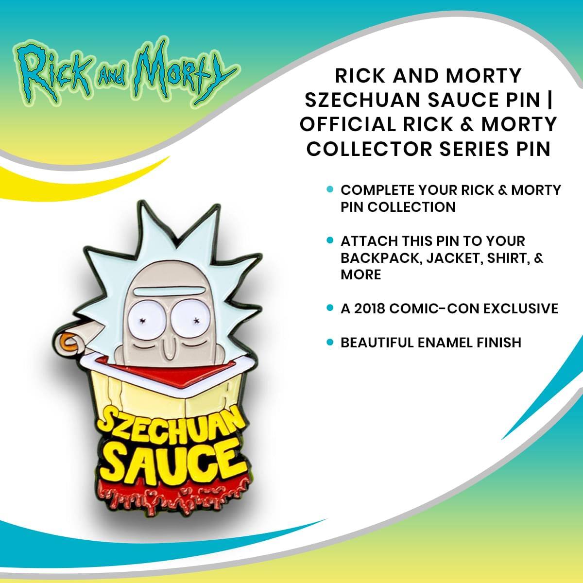Rick and Morty

RICK AND MORTY SZECHUAN SAUCE PIN | OFFICIAL RICK & MORTY COLLECTOR SERIES PIN

- COMPLETE YOUR RICK & MORTY PIN COLLECTION
- ATTACH THIS PIN TO YOUR BACKPACK, JACKET, SHIRT, & MORE
- A 2018 COMIC-CON EXCLUSIVE
- BEAUTIFUL ENAMEL FINISH