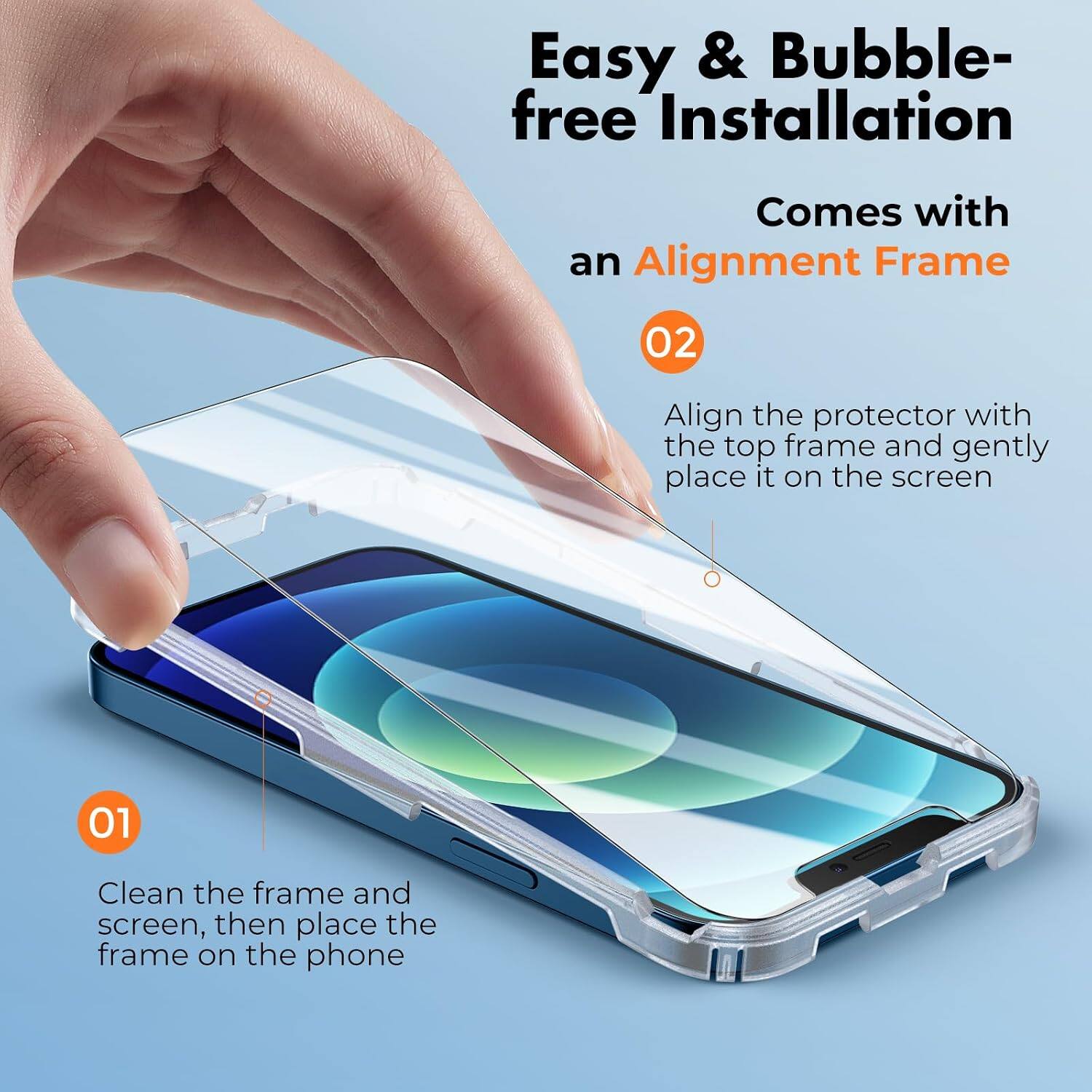 Easy & Bubble-free Installation  
Comes with an Alignment Frame  

01  
Clean the frame and screen, then place the frame on the phone  

02  
Align the protector with the top frame and gently place it on the screen