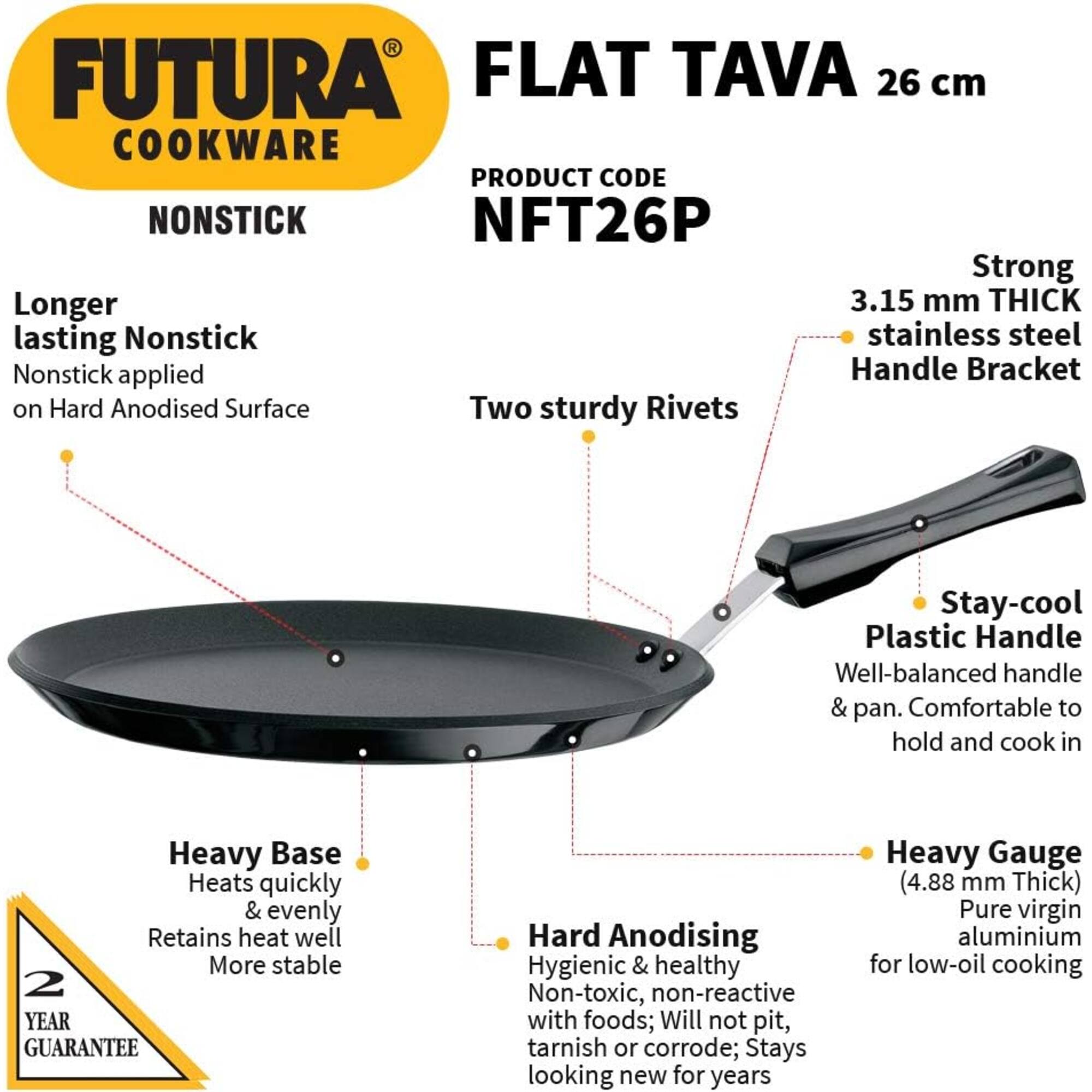 FUTURA FLAT TAVA 26 cm COOKWARE  
PRODUCT CODE: NFT26P  
NONSTICK  

- Longer lasting Nonstick  
  Nonstick applied on Hard Anodised Surface  

- Two sturdy Rivets  

- Strong 3.15 mm THICK stainless steel Handle Bracket  

- Stay-cool Plastic Handle  
  Well-balanced handle & pan. Comfortable to hold and cook in  

- Heavy Base  
  Heats quickly & evenly  
  Retains heat well  
  More stable  

- Hard Anodising  
  Hygienic & healthy  
  Non-toxic, non-reactive with foods; Will not pit, tarnish or corrode; Stays looking new for years  

- Heavy Gauge (4.88 mm Thick)  
  Pure virgin aluminium for low-oil cooking  

2 YEAR GUARANTEE