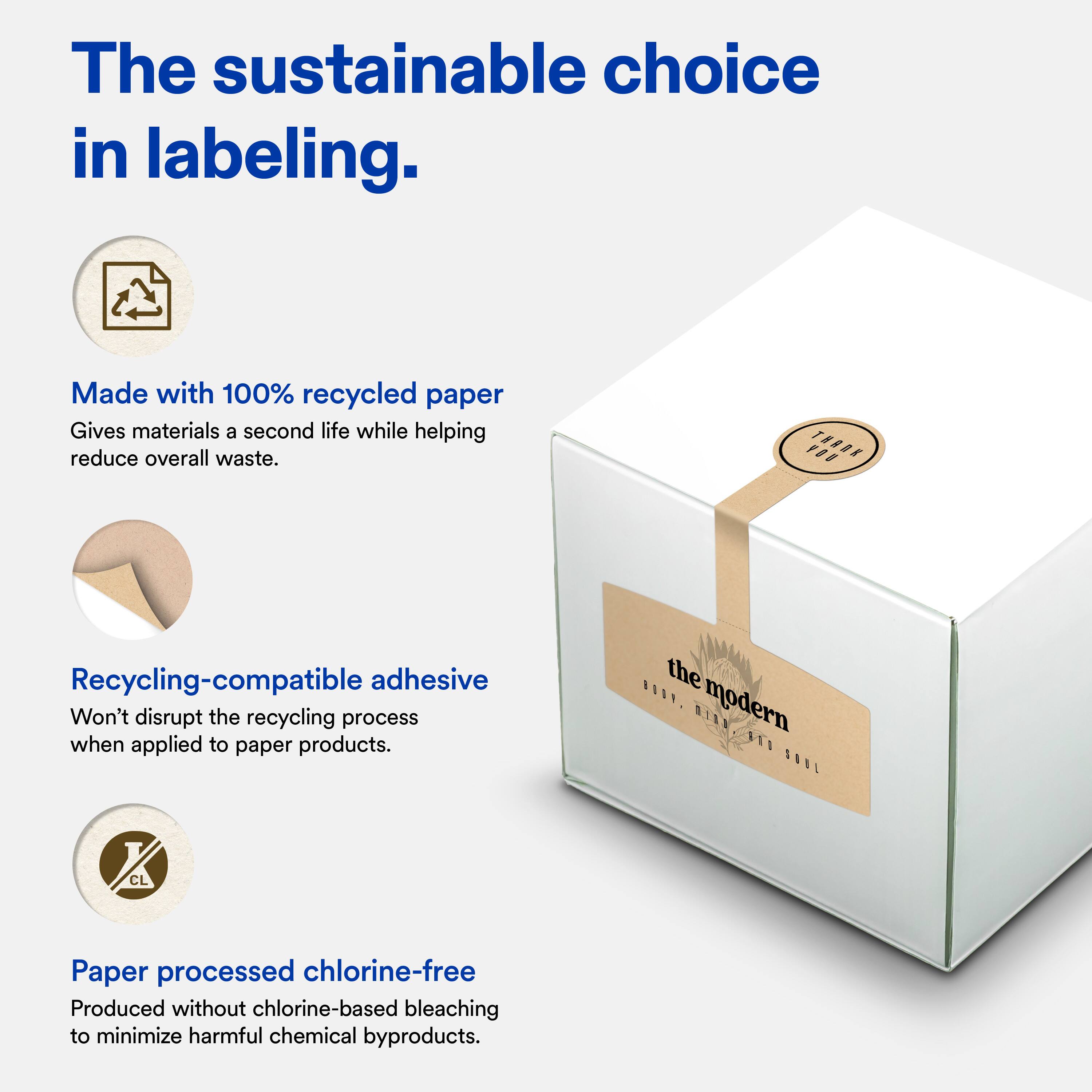 The sustainable choice in labeling.

Made with 100% recycled paper
Gives materials a second life while helping reduce overall waste.

Recycling-compatible adhesive
Won't disrupt the recycling process when applied to paper products.

Paper processed chlorine-free
Produced without chlorine-based bleaching to minimize harmful chemical byproducts.