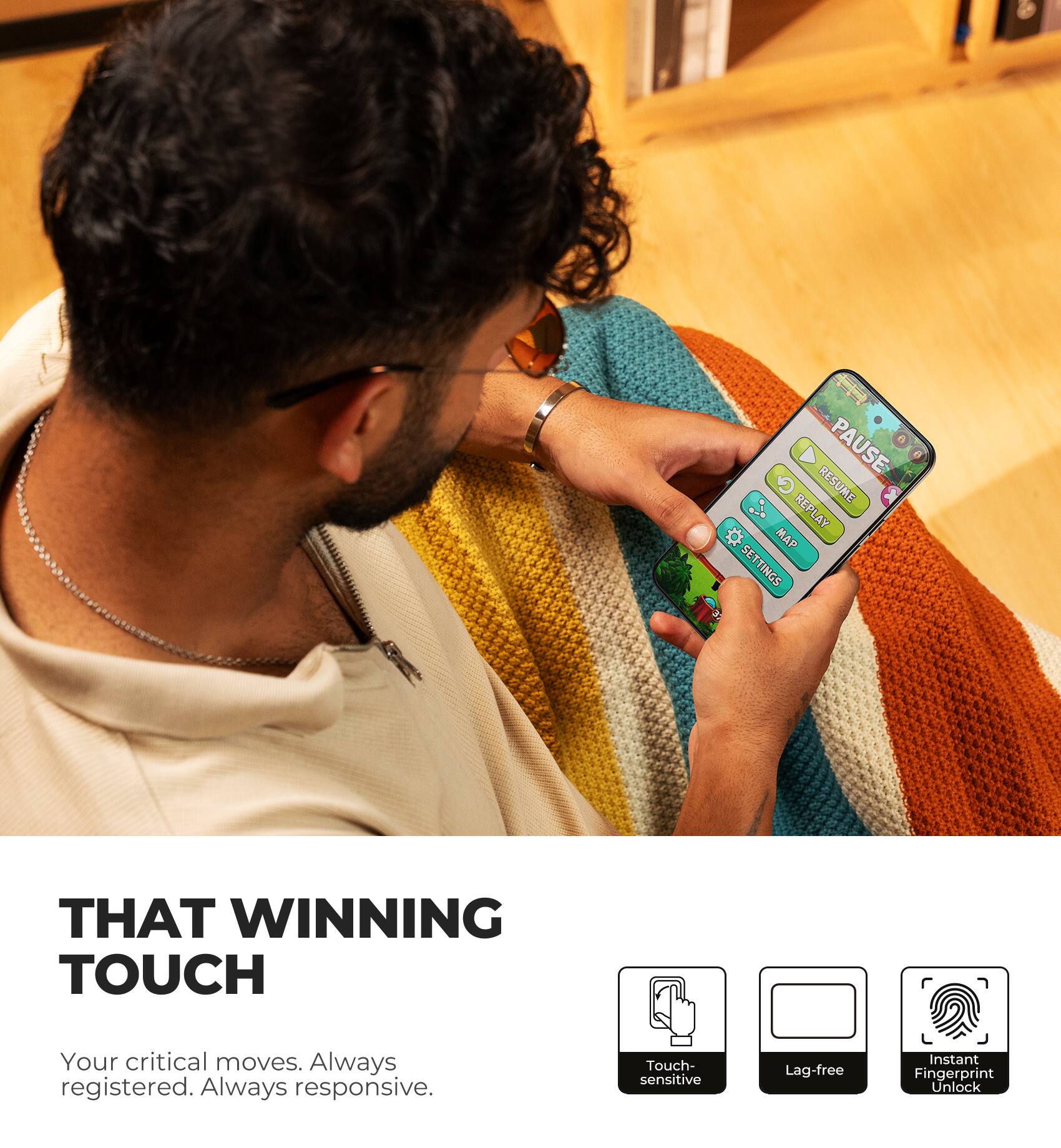 PAUSE EF REPLAY RESUME # MAP SETTINGS CC

THAT WINNING TOUCH

Your critical moves. Always registered. Always responsive.

Touch-sensitive
Lag-free
Instant Fingerprint Unlock