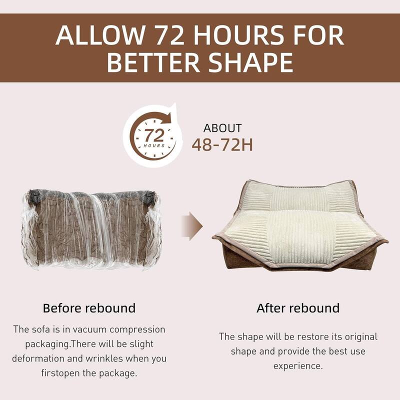 ALLOW 72 HOURS FOR BETTER SHAPE

ABOUT 48-72H

Before rebound
The sofa is in vacuum compression packaging. There will be slight deformation and wrinkles when you first open the package.

After rebound
The shape will restore its original shape and provide the best use experience.