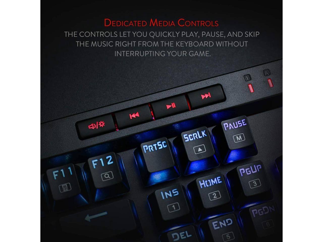 DEDICATED MEDIA CONTROLS THE CONTROLS LET YOU QUICKLY PLAY, PAUSE, AND SKIP THE MUSIC RIGHT FROM THE KEYBOARD WITHOUT INTERRUPTING YOUR GAME.

1
F11
F12
PAUSE SCRLK M PRTSC PGUP HOME 3 INS 2 1 PGDN END 6 DEL 5