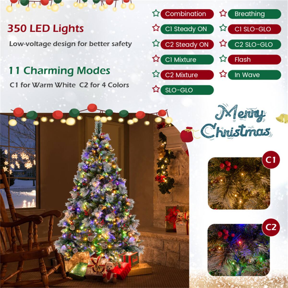 350 LED Lights  
Low-voltage design for better safety  

11 Charming Modes  
C1 for Warm White  
C2 for 4 Colors  

Modes:  
- Combination  
- Breathing  
- C1 Steady ON  
- C1 SLO-GLO  
- C2 Steady ON  
- C2 SLO-GLO  
- C1 Mixture  
- C2 Mixture  
- Flash  
- In Wave  
- SLO-GLO  

Merry Christmas  

C1  
C2