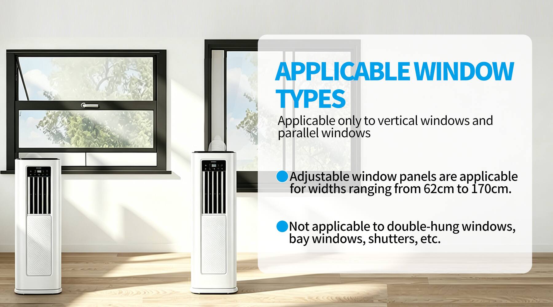 APPLICABLE WINDOW TYPES

Applicable only to vertical windows and parallel windows

Adjustable window panels are applicable for widths ranging from 62cm to 170cm.

Not applicable to double-hung windows, bay windows, shutters, etc.
