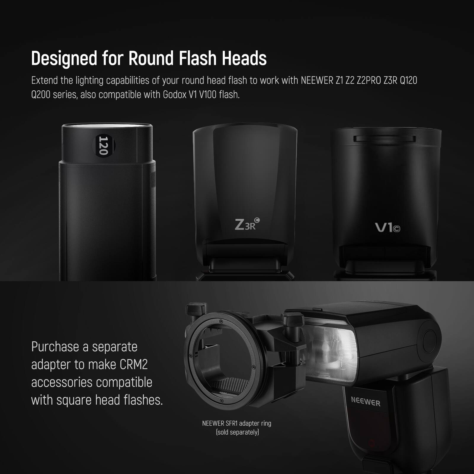 Designed for Round Flash Heads

Extend the lighting capabilities of your round head flash to work with NEEWER Z1 Z2 Z2PRO Z3R Q120 Q200 series, also compatible with Godox V1 V100 flash.

Purchase a separate adapter to make CRM2 accessories compatible with square head flashes.

NEEWER SFR1 adapter ring (sold separately)