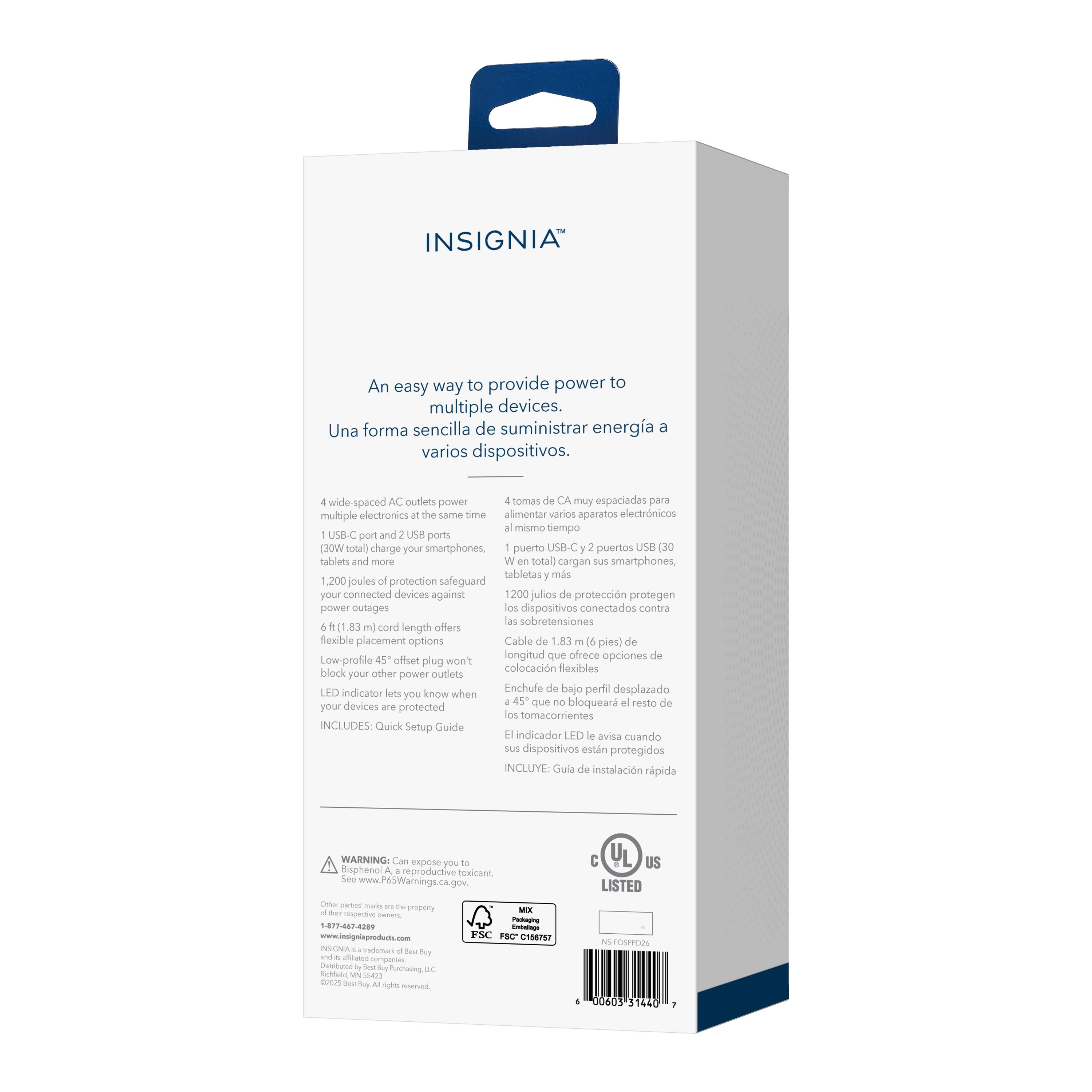 INSIGNIA

An easy way to provide power to multiple devices.
Una forma sencilla de suministrar energía a varios dispositivos.

4 wide-spaced AC outlets power multiple electronics at the same time.
4 tomas de CA muy espaciadas para alimentar varios aparatos electrónicos al mismo tiempo.

1 USB-C port and 2 USB ports (30W total) charge your smartphones, tablets and more.
1 puerto USB-C y 2 puertos USB (30W en total) cargan sus smartphones, tabletas y más.

1,200 joules of protection safeguard your connected devices against power outages.
1,200 julios de protección protegen a los dispositivos conectados contra las sobretensiones.

6 ft (1.83 m) cord length offers flexible placement options.
Longitud de cable de 1.83 m (6 pies) que ofrece opciones de colocación flexibles.

Low-profile 45° offset plug won't block your other power outlets.
Enchufe de bajo perfil desplazado 45° que no bloquea el resto de tomas de corriente.

LED indicator lets you know when your devices are protected.
El indicador LED