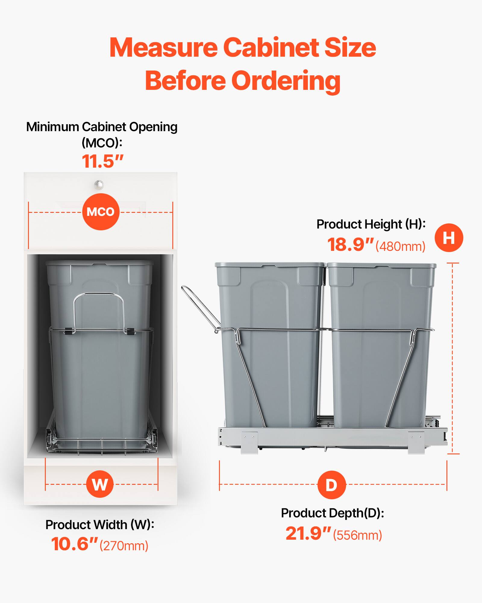 Measure Cabinet Size Before Ordering

Minimum Cabinet Opening (MCO): 11.5"

Product Height (H): 18.9" (480mm)

Product Width (W): 10.6" (270mm)

Product Depth (D): 21.9" (556mm)