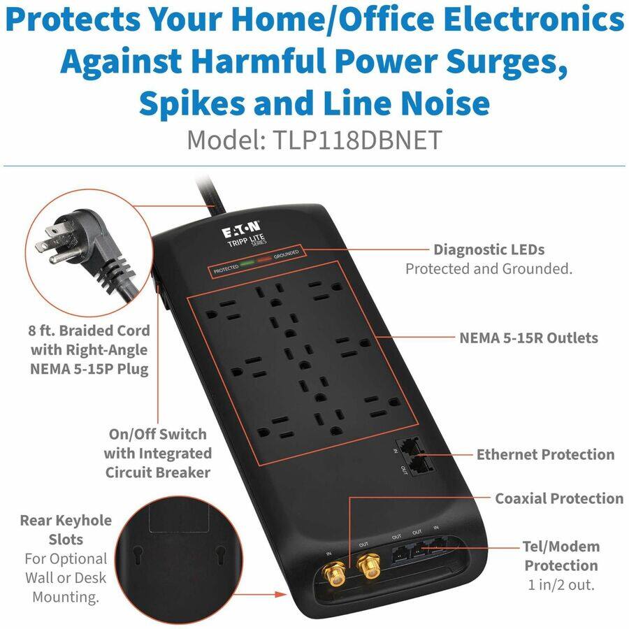 Protects Your Home/Office Electronics Against Harmful Power Surges, Spikes and Line Noise  
Model: TLP118DBNET  

E.T-N LITE TRIPP OAS  
GROUNDED PROTECTED  

Diagnostic LEDs  
Protected and Grounded.  

8 ft. Braided Cord with Right-Angle NEMA 5-15P Plug  
NEMA 5-15R Outlets  

On/Off Switch with Integrated Circuit Breaker  

Rear Keyhole Slots For Optional Wall or Desk Mounting.  

Ethernet Protection  
Coaxial Protection  
Tel/Modem Protection 1 in/2 out.