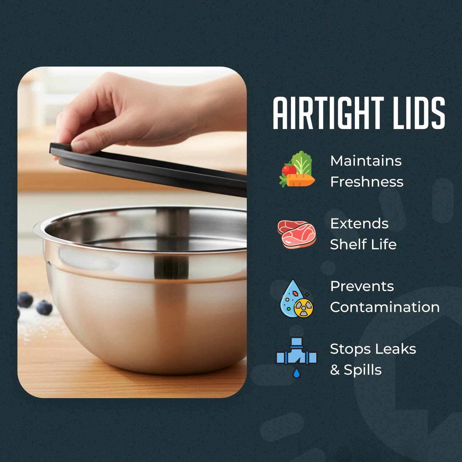 AIRTIGHT LIDS  
Maintains Freshness  
Extends Shelf Life  
Prevents Contamination  
Stops Leaks & Spills