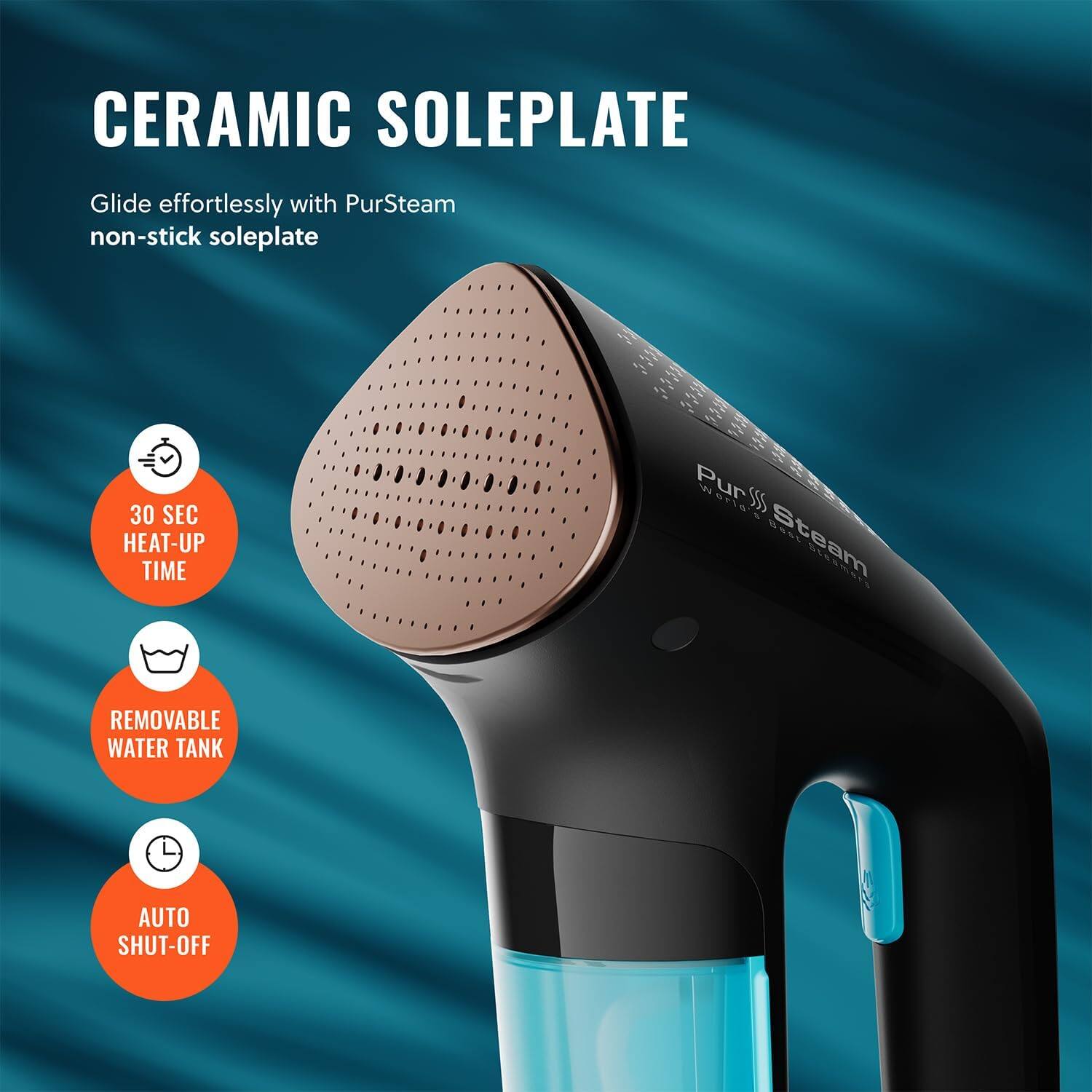 CERAMIC SOLEPLATE Glide effortlessly with PurSteam non-stick soleplate 30 SEC HEAT-UP TIME REMOVABLE WATER TANK AUTO SHUT-OFF
