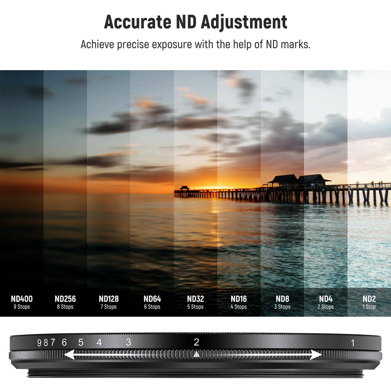 Accurate ND Adjustment  
Achieve precise exposure with the help of ND marks.  

ND400 9 Stops  
ND256 8 Stops  
ND128 7 Stops  
ND64 6 Stops  
ND32 5 Stops  
ND16 4 Stops  
ND8 3 Stops  
ND4 2 Stops  
ND2 1 Stop  

9 8 7 6 5 4 3 2 1