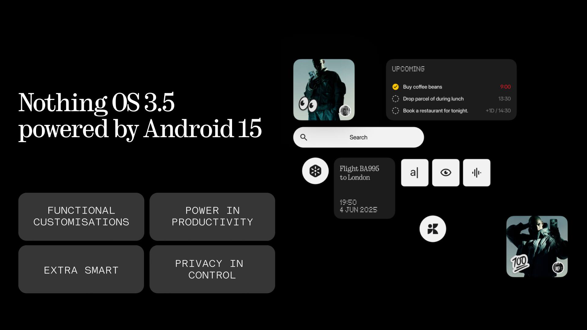 UPCOMING  
- Buy coffee beans  
- Drop parcel of during lunch  
- Book a restaurant for tonight.  

9:00  
13:30 +1D 14:30  

Flight BA995 to London  
19:50  
4 JUN 2025  

FUNCTIONAL CUSTOMISATIONS  
POWER IN PRODUCTIVITY  
EXTRA SMART  
PRIVACY IN CONTROL  

Nothing OS 3.5 powered by Android 15
