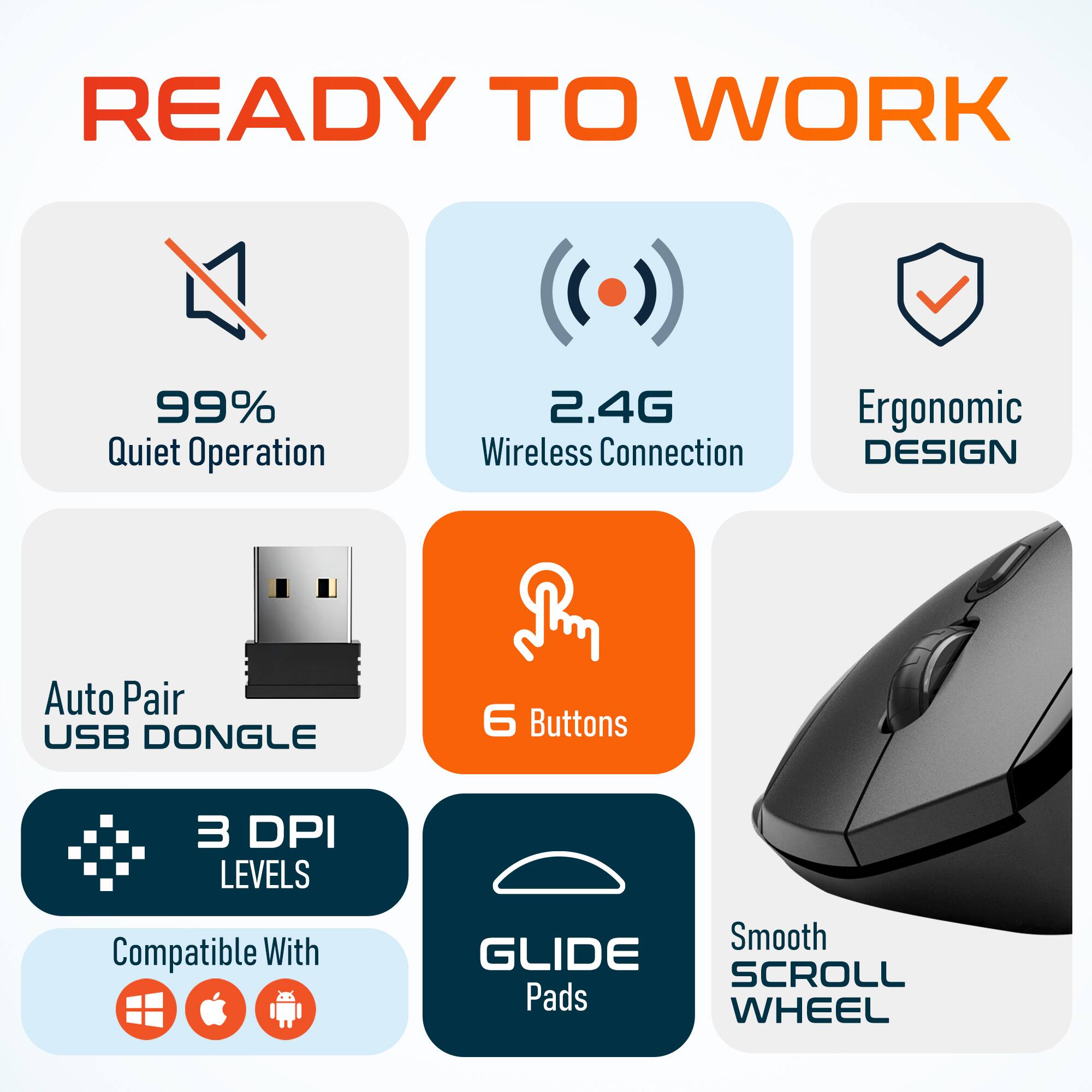 READY TO WORK
99% Quiet Operation
2.4G Wireless Connection
Ergonomic DESIGN
Auto Pair USB DONGLE
6 Buttons
3 DPI LEVELS
Compatible With
Smooth GLIDE SCROLL Pads WHEEL