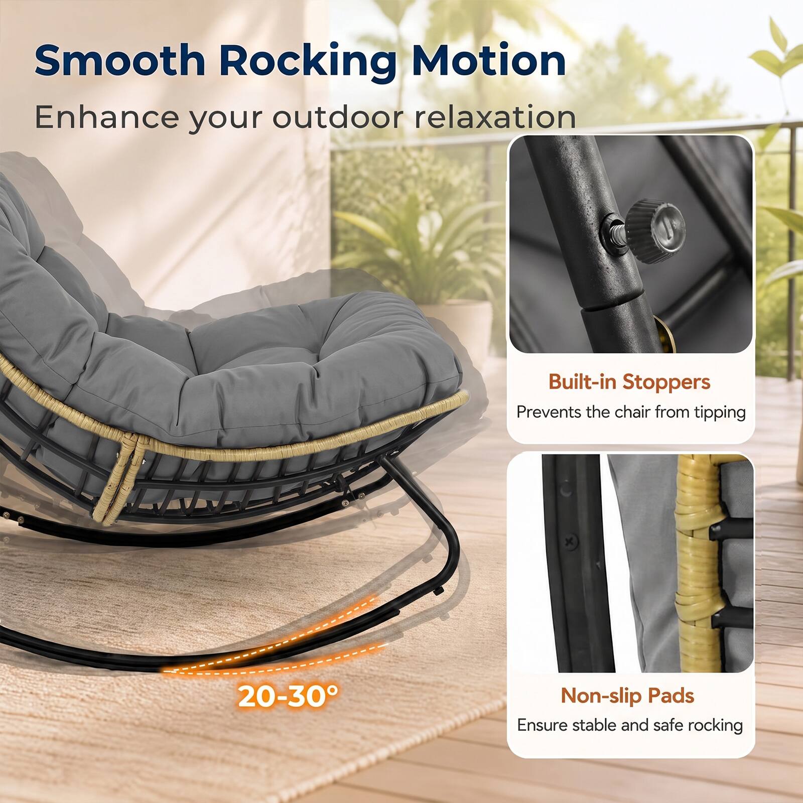 Smooth Rocking Motion  
Enhance your outdoor relaxation

Built-in Stoppers  
Prevents the chair from tipping

20-30°

Non-slip Pads  
Ensure stable and safe rocking