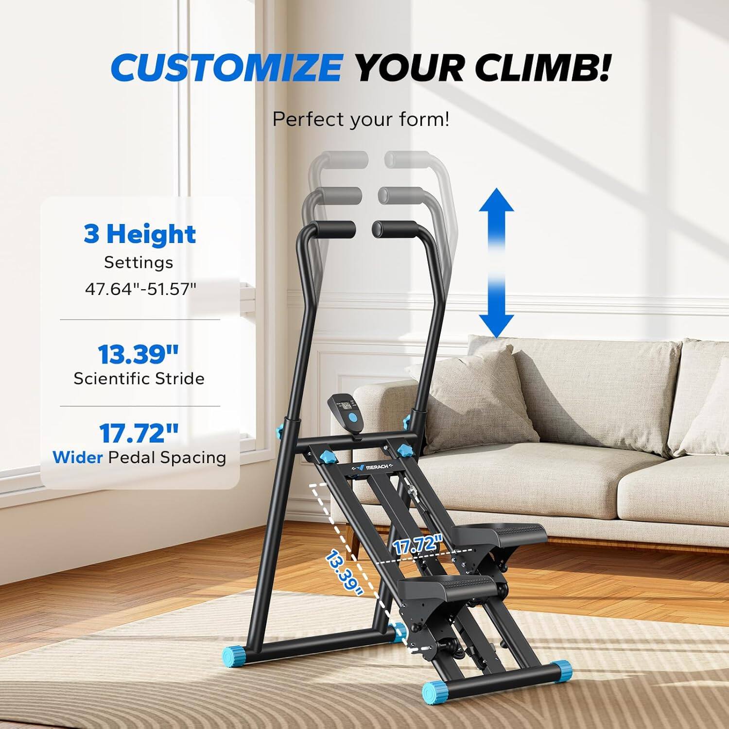 CUSTOMIZE YOUR CLIMB!  
Perfect your form!  

3 Height Settings  
47.64"-51.57"  

13.39"  
Scientific Stride  

17.72"  
Wider Pedal Spacing