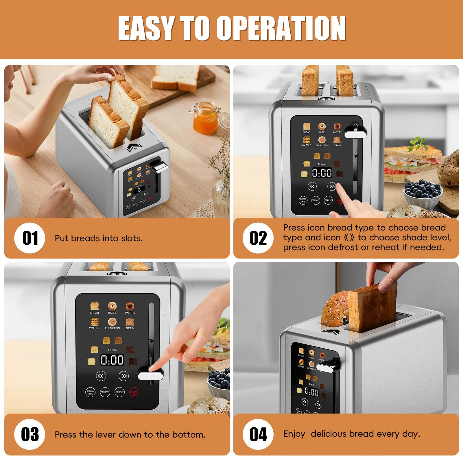 EASY TO OPERATION

01 Put breads into slots.

02 Press icon bread type to choose bread type and icon » to choose shade level, press icon defrost or reheat if needed.

03 Press the lever down to the bottom.

04 Enjoy delicious bread every day.