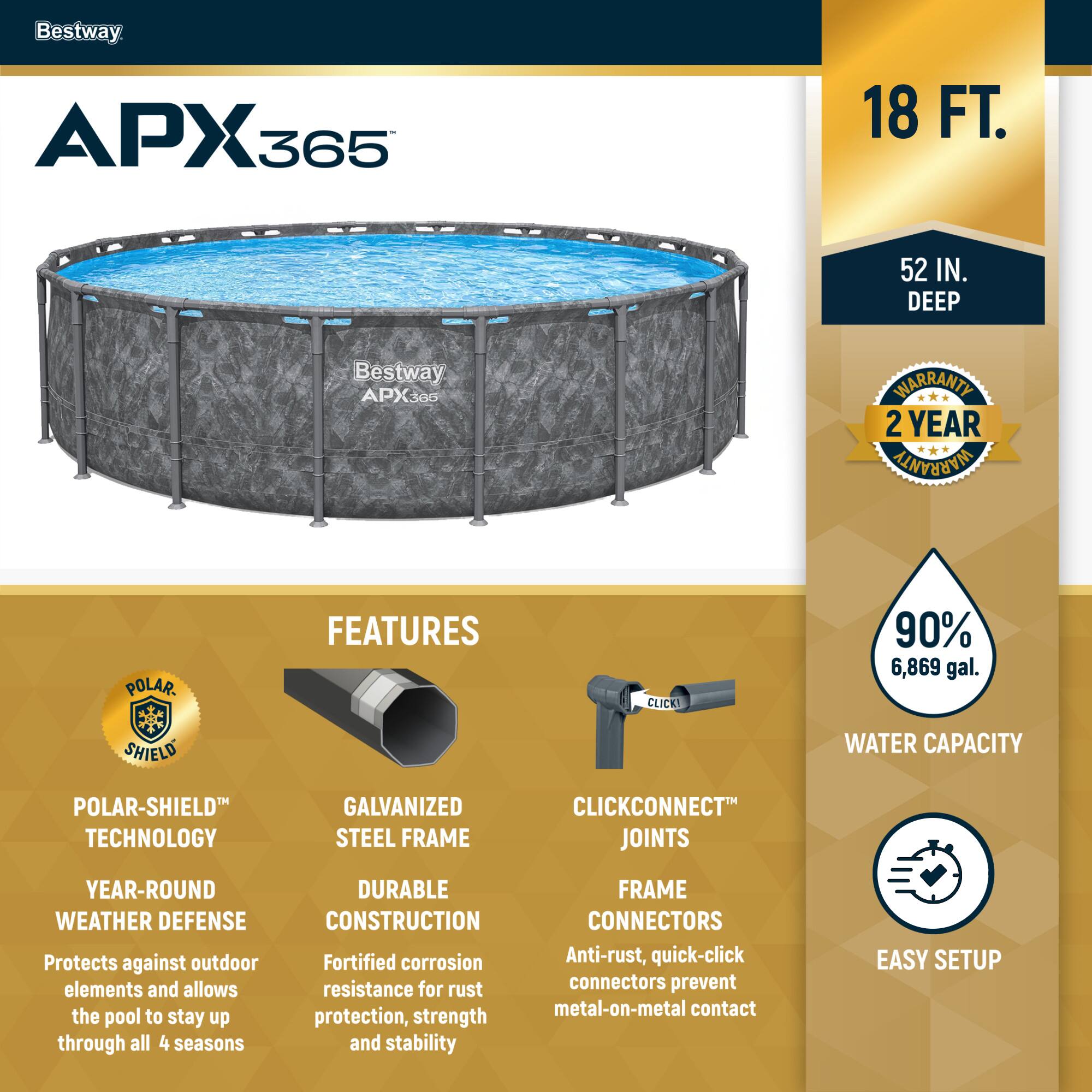 Bestway APX365

18 FT. 52 IN. DEEP

2 YEAR WARRANTY

FEATURES

POLAR-SHIELD TECHNOLOGY
YEAR-ROUND WEATHER DEFENSE
Protects against outdoor elements and allows the pool to stay up through all 4 seasons

GALVANIZED STEEL FRAME
DURABLE CONSTRUCTION
Fortified corrosion resistance for rust protection, strength and stability

CLICKCONNECT JOINTS
FRAME CONNECTORS
Anti-rust, quick-click connectors prevent metal-on-metal contact

90% 6,869 gal. WATER CAPACITY

EASY SETUP