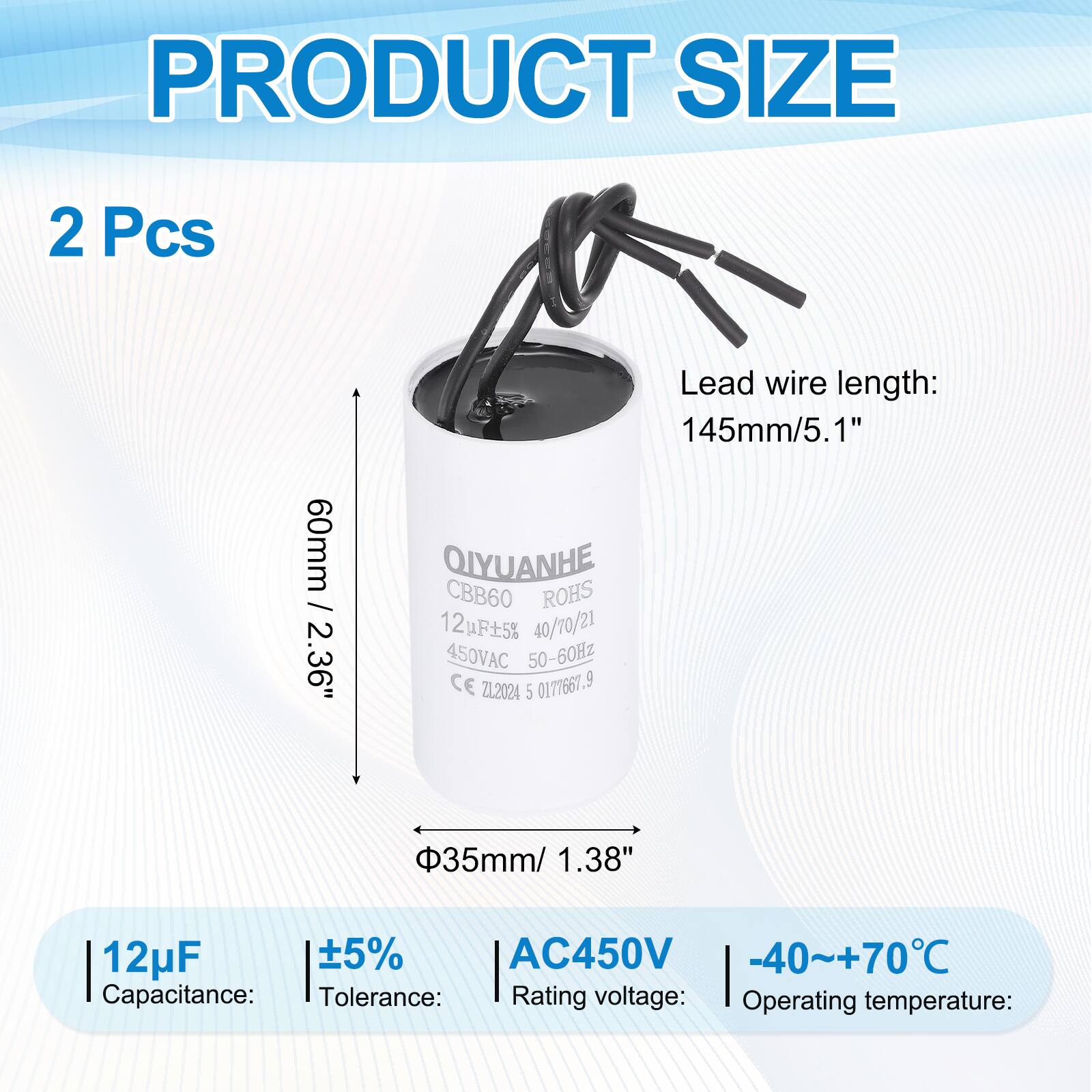 PRODUCT SIZE  
2 Pcs  
60mm / 2.36"  
Lead wire length: 145mm/5.1"  

QIYUANHE  
CBB60  
ROHS  
12F5%  
40/70/21  
450VAC 50-60Hz  
CE  
ZL2024  
5  
0171661.9  

35mm/ 1.38"  
12uF 5% AC450V -40~+70C  

Capacitance: 12µF  
Tolerance: ±5%  
Rating voltage: AC450V  
Operating temperature: -40~+70°C