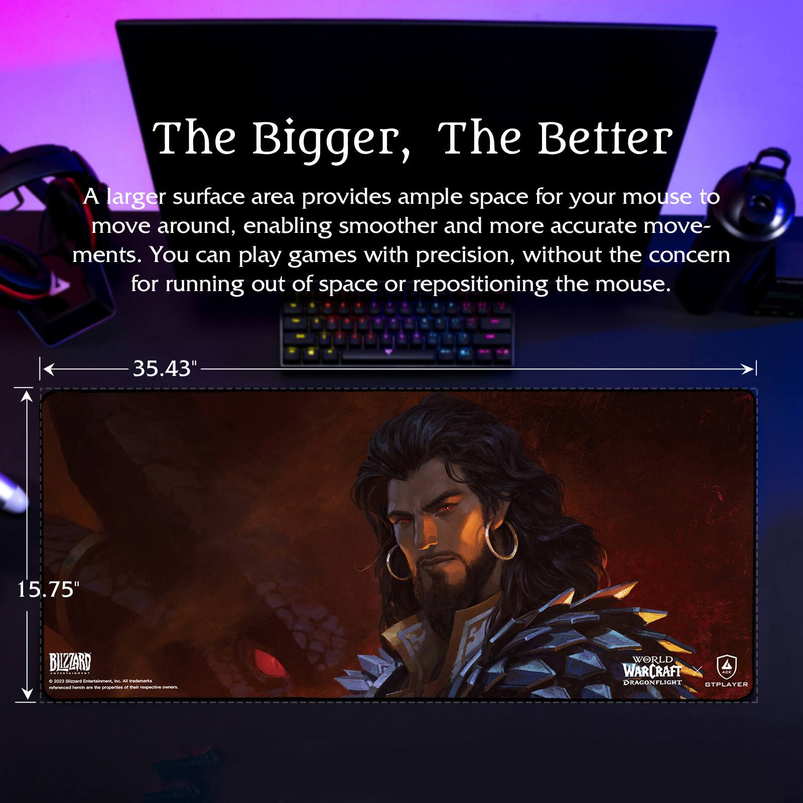 The Bigger, The Better

A larger surface area provides ample space for your mouse to move around, enabling smoother and more accurate movements. You can play games with precision, without the concern for running out of space or repositioning the mouse.

35.43" 15.75"

RIZZARD

WORLD OF WARCRAFT DRAGONFLIGHT

GTPPLAYER

© 2021 Blizzard Entertainment, Inc. All Rights Reserved. World of Warcraft, the World of Warcraft logo, Blizzard Entertainment, and the Blizzard Entertainment logo are trademarks or registered trademarks of Blizzard Entertainment, Inc. in the U.S. and/or other countries.