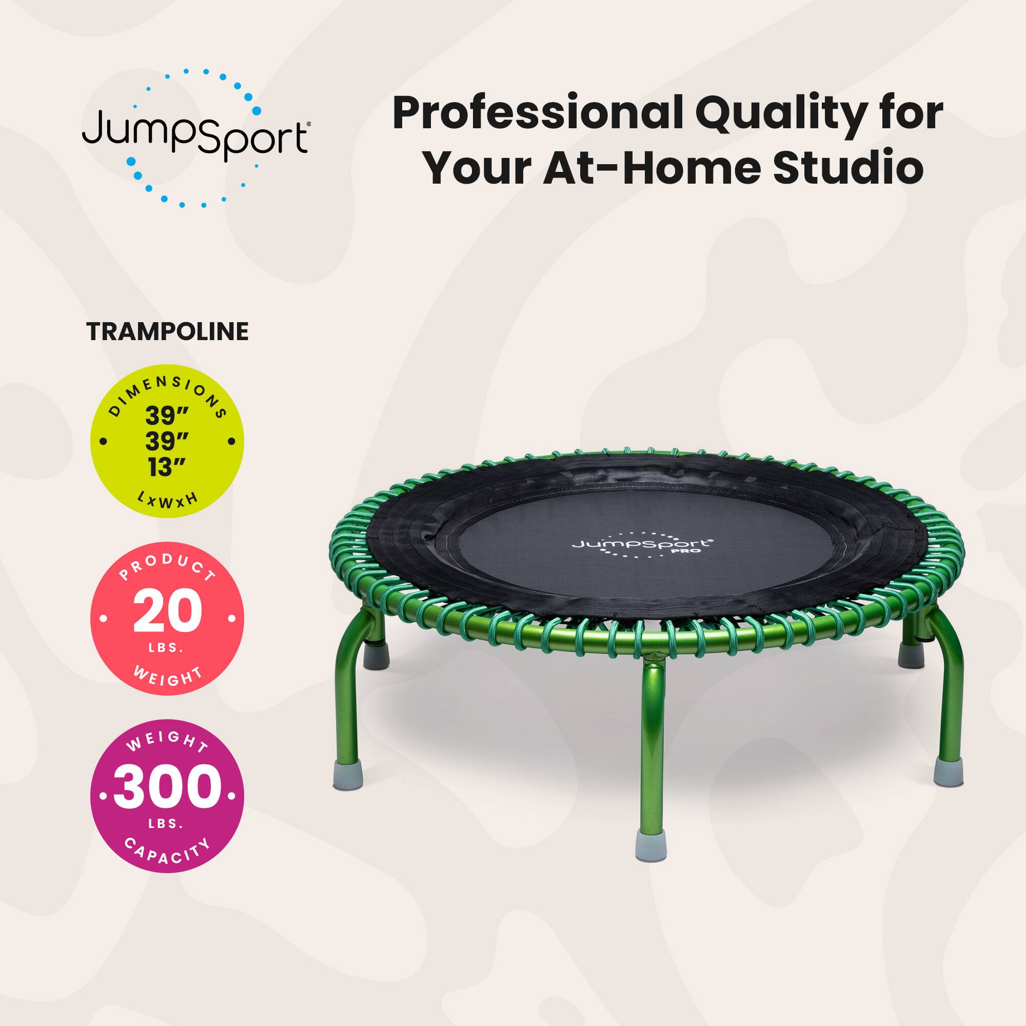Professional Quality for JumpSport Your At-Home Studio

TRAMPOLINE DIMENSIONS 39" x 39" x 13" LxWxH

PRODUCT WEIGHT 20 LBS.

Jumpsport F8d WEIGHT 300 LBS. CAPACITY