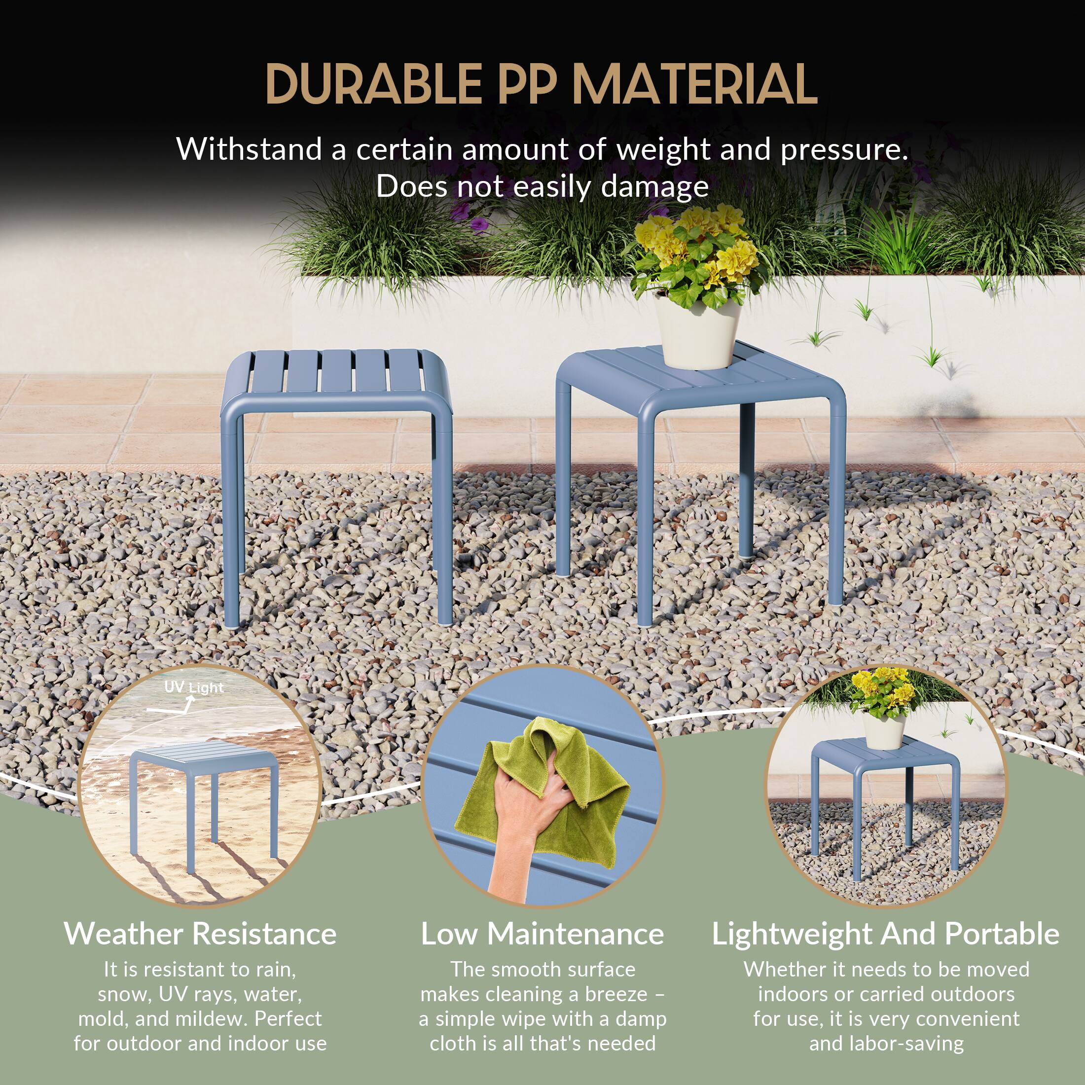 DURABLE PP MATERIAL

Withstand a certain amount of weight and pressure. Does not easily damage

UV Light Weather Resistance
It is resistant to rain, snow, UV rays, water, mold, and mildew. Perfect for outdoor and indoor use

Low Maintenance
The smooth surface makes cleaning a breeze - indoors or carried outdoors a simple wipe with a damp cloth is all that's needed and labor-saving

Lightweight And Portable
Whether it needs to be moved indoors or carried outdoors for use, it is very convenient and labor-saving
