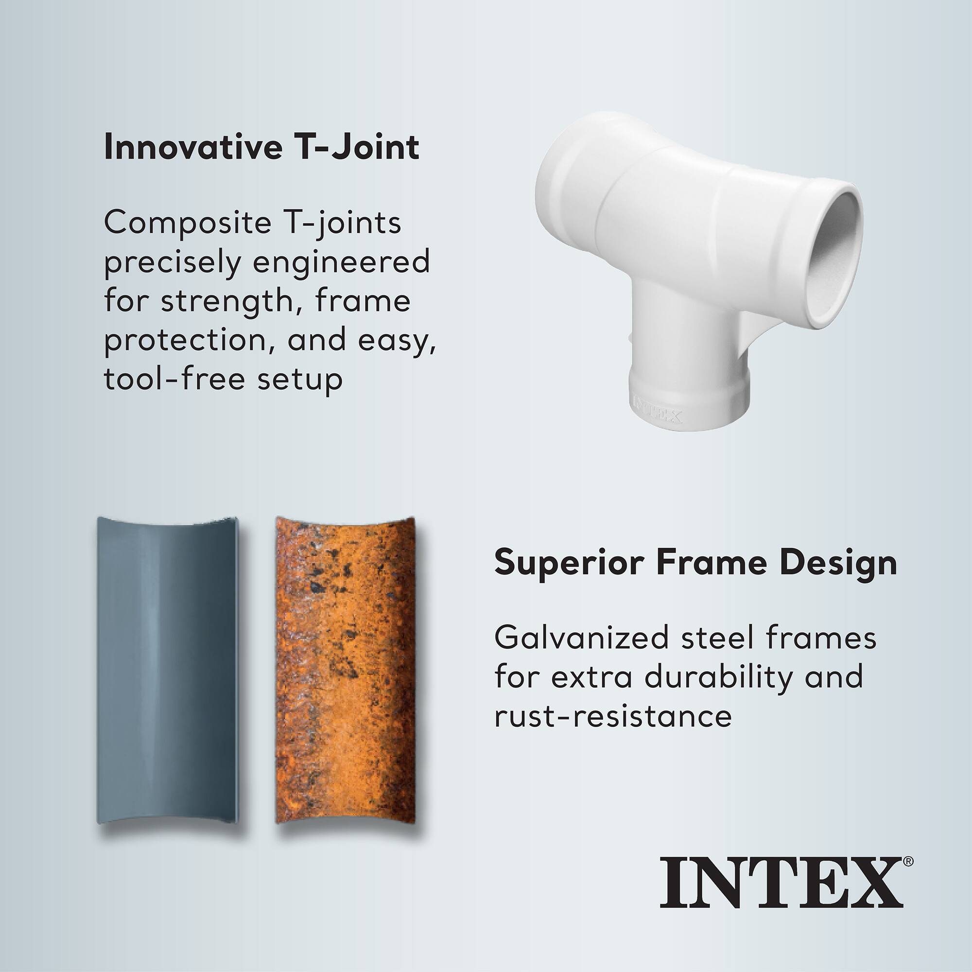 Innovative T-Joint  
Composite T-joints precisely engineered for strength, frame protection, and easy, tool-free setup  

Superior Frame Design  
Galvanized steel frames for extra durability and rust-resistance  

INTEX