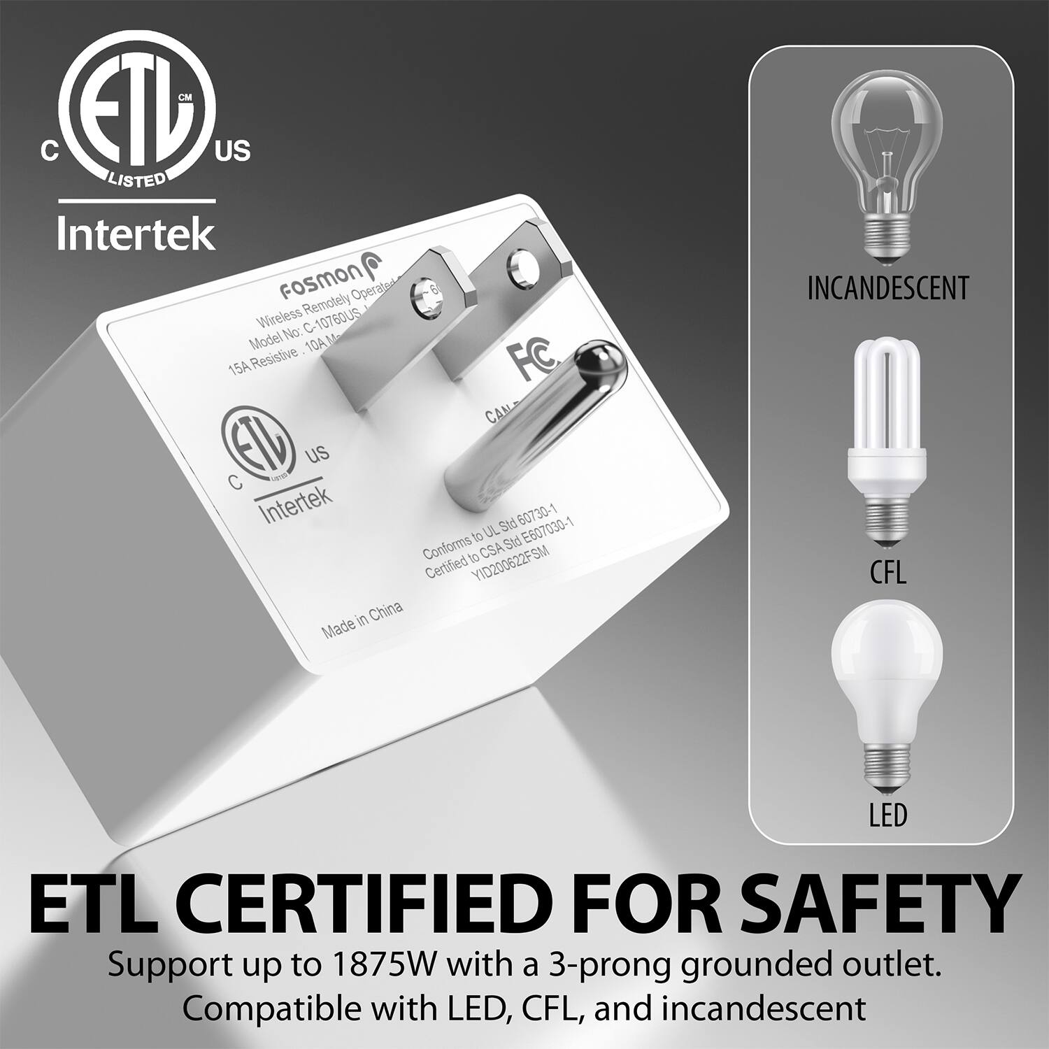 Intertek FosmON Operated Wireless Remotely 10760U5 Model No: C10760U5 15A Resistive FC CAN US C waa Intertek Std 60730-1 to UL Std E607030-1 Conforms to CSA Certified YID200622FSM in China Made ETL CERTIFIED FOR SAFETY Support up to 1875W with a 3-prong grounded outlet. Compatible with LED, CFL, and incandescent