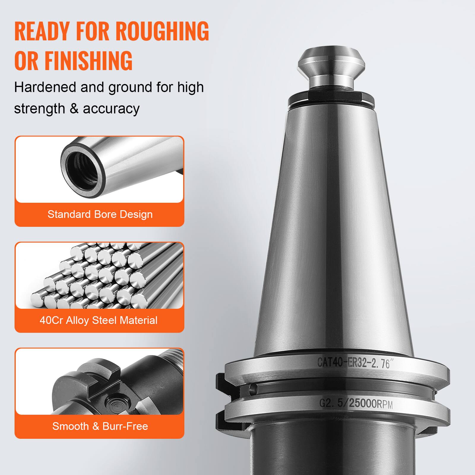 READY FOR ROUGHING OR FINISHING

Hardened and ground for high strength & accuracy

- Standard Bore Design
- 40Cr Alloy Steel Material
- Smooth & Burr-Free

CAT40-ER32-2. 76" G2. 5/25000RPM