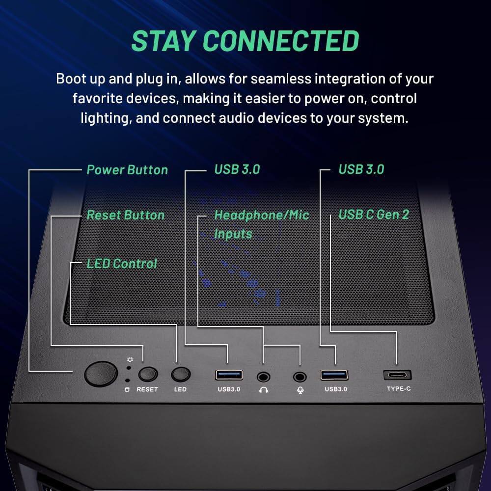 STAY CONNECTED

Boot up and plug in, allows for seamless integration of your favorite devices, making it easier to power on, control lighting, and connect audio devices to your system.

- Power Button
- Reset Button
- LED Control
- USB 3.0
- Headphone/Mic Inputs
- USB 3.0
- USB C Gen 2
- USB 3.0
- TYPE-C

RESET LED USB3.0 USB3.0