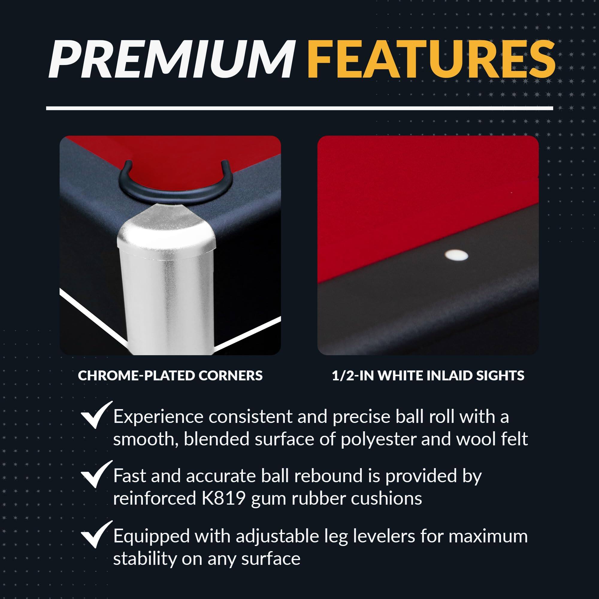 **PREMIUM FEATURES**

- **CHROME-PLATED CORNERS**
  - Experience consistent and precise ball roll with a smooth, blended surface of polyester and wool felt
  - Fast and accurate ball rebound is provided by reinforced K819 gum rubber cushions
  - Equipped with adjustable leg levelers for maximum stability on any surface

- **1/2-IN WHITE INLAID SIGHTS**