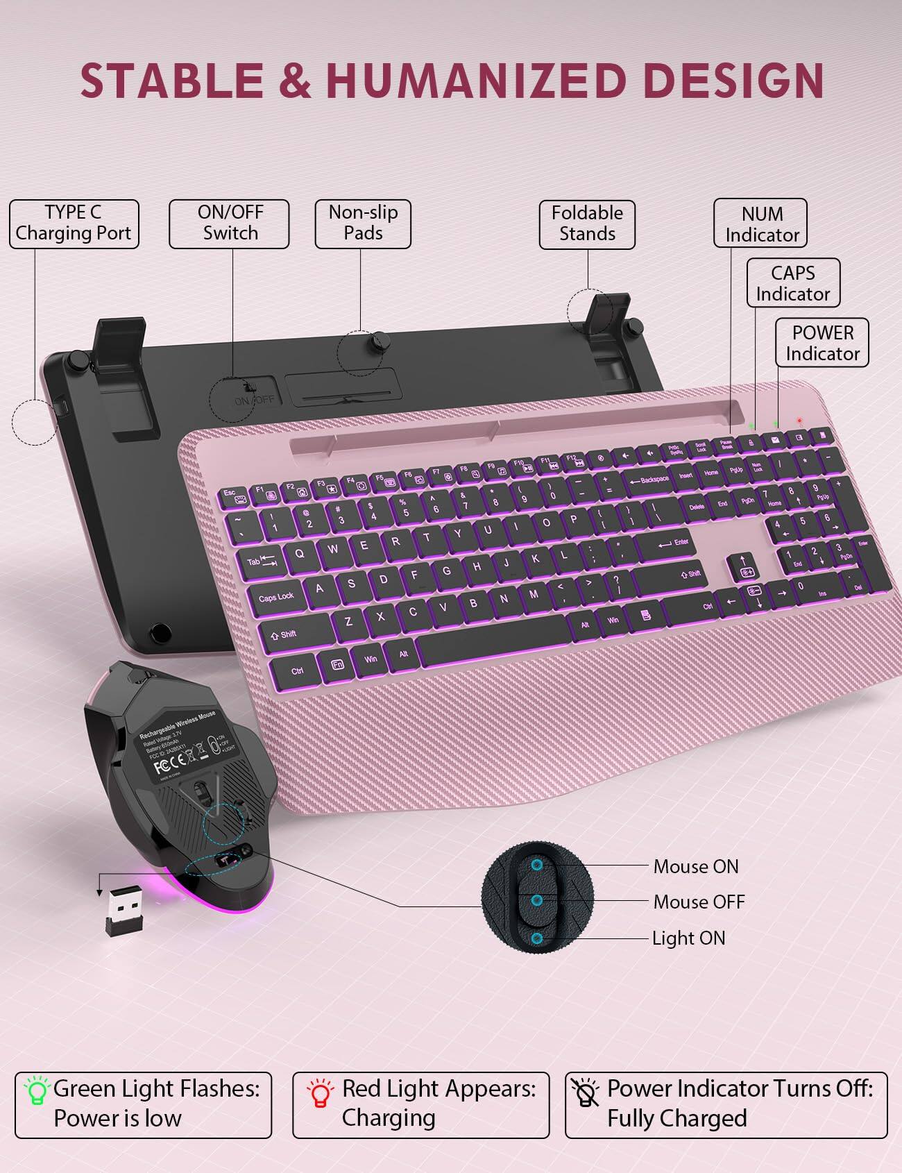 STABLE & HUMANIZED DESIGN

TYPE C Charging Port
ON/OFF Switch
Non-slip Pads
Foldable Stands
NUM Indicator
CAPS Indicator
POWER Indicator

ON/OFF
Esc
F12 M PAL H M R 1%  X  F5 FL  as P2 F3 y  F1 A & 9 0 5 % 7 8 e 5 8 I 3 4 P  2 I o Y U R T W E Q K L Tab H J F G S D A < Caps Lock N M V 8 X  Z All Shit
Backspace S I y I y 
Delete
3  6  44 8 9 7  Cml PyDia NODA  $ 6 4 2 3 1 P20m End
Win
Mouse Wirelm Rechargeable
Mouse ON
O
Mouse OFF
Light ON

Green Light Flashes: Power is low
Red Light Appears: Charging
Power Indicator Turns Off: Fully Charged
