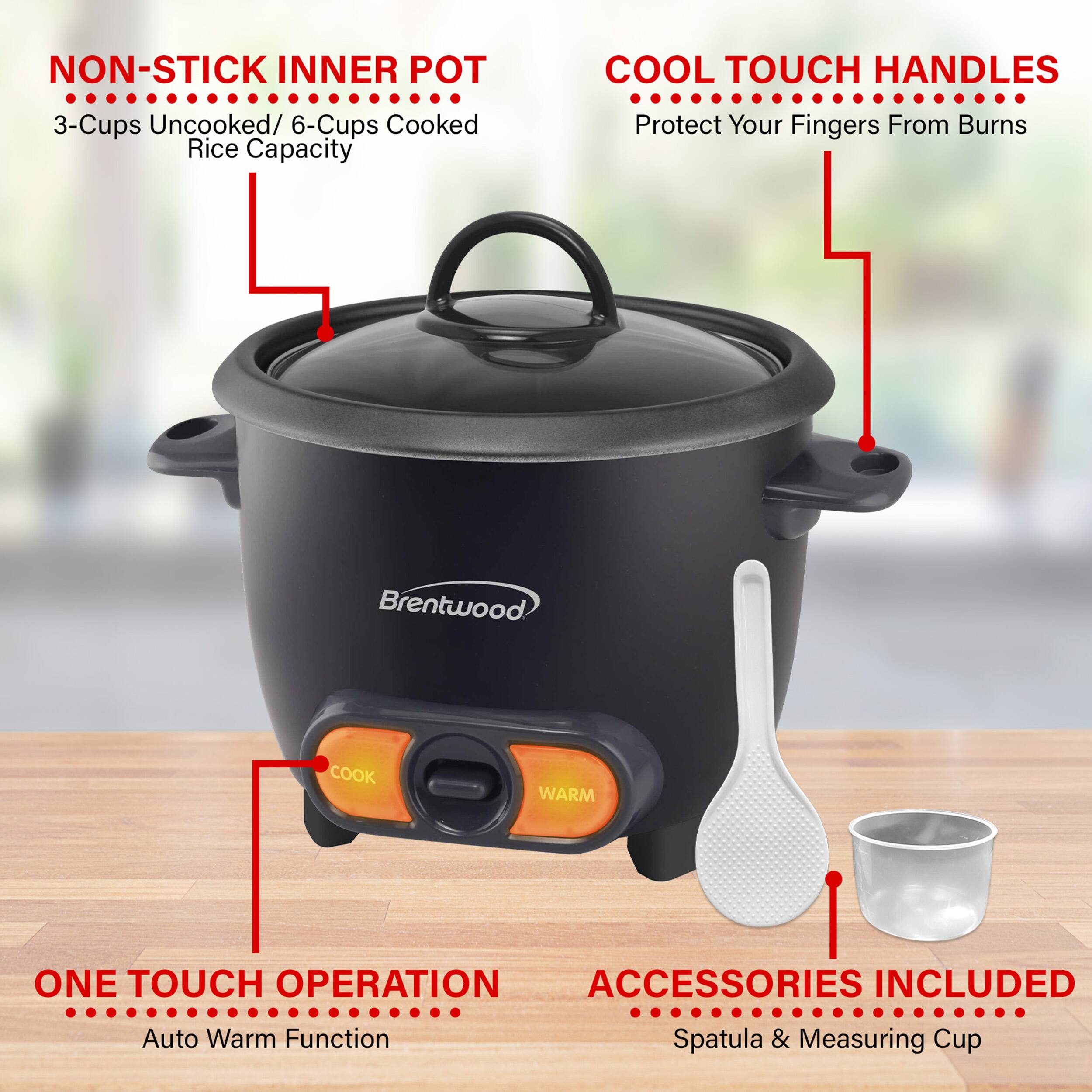 NON-STICK INNER POT 3-Cups Uncooked/ 6-Cups Cooked Rice Capacity COOL TOUCH HANDLES Protect Your Fingers From Burns Brentwood COOK WARM ONE TOUCH OPERATION ACCESSORIES INCLUDED Auto Warm Function Spatula & Measuring Cup