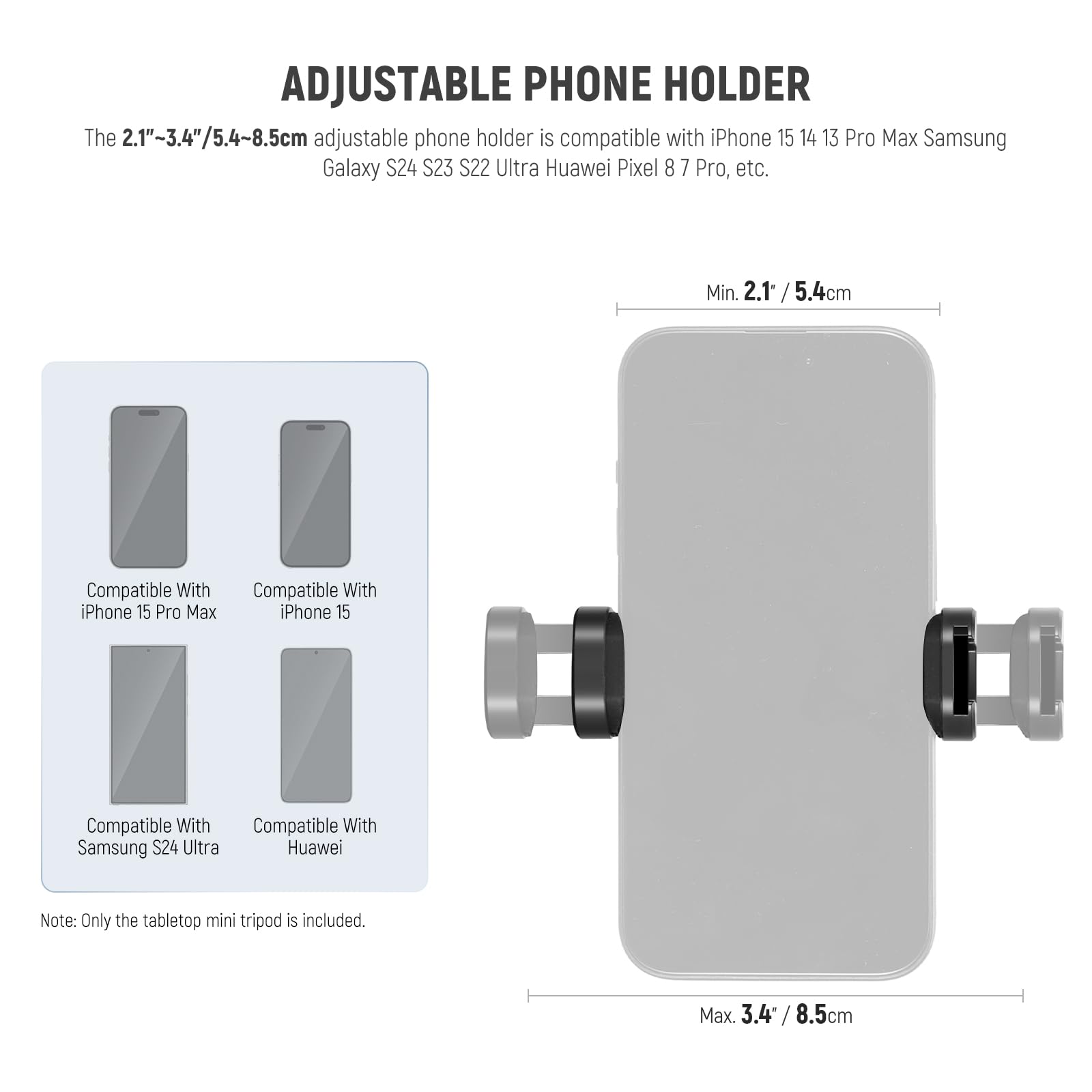 **ADJUSTABLE PHONE HOLDER**

The 2.1"~3.4"/5.4~8.5cm adjustable phone holder is compatible with iPhone 15 14 13 Pro Max Samsung Galaxy S24 S23 S22 Ultra Huawei Pixel 8 7 Pro, etc.

- Compatible With iPhone 15 Pro Max
- Compatible With iPhone 15
- Compatible With Samsung S24 Ultra
- Compatible With Huawei

Min. 2.1" / 5.4cm

Max. 3.4" / 8.5cm

Note: Only the tabletop mini tripod is included.