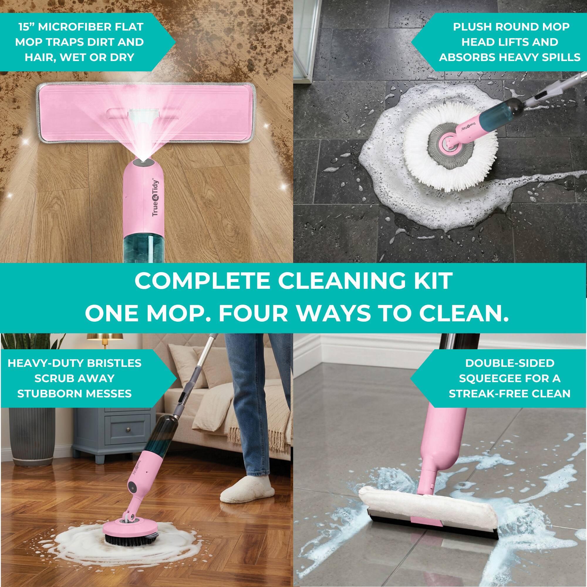 15" MICROFIBER FLAT MOP TRAPS DIRT AND HAIR, WET OR DRY  
PLUSH ROUND MOP HEAD LIFTS AND ABSORBS HEAVY SPILLS  
HEAVY-DUTY BRISTLES SCRUB AWAY STUBBORN MESSES  
DOUBLE-SIDED SQUEEGEE FOR A STREAK-FREE CLEAN  
COMPLETE CLEANING KIT  
ONE MOP. FOUR WAYS TO CLEAN.