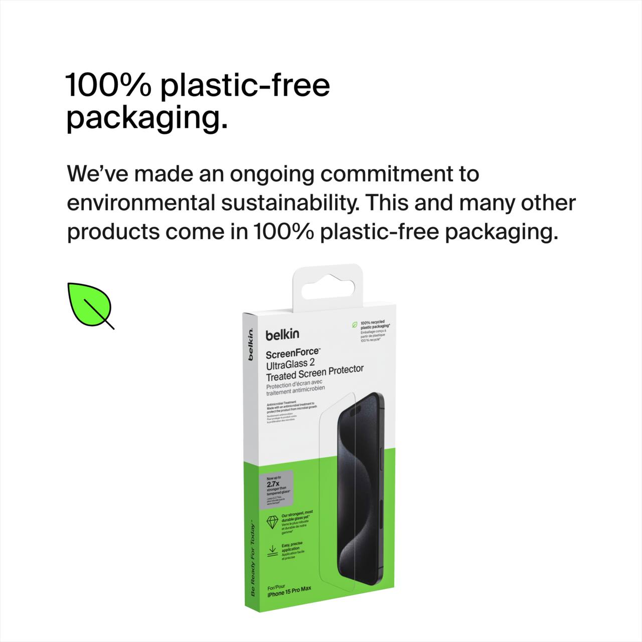 100% plastic-free packaging.  
We've made an ongoing commitment to environmental sustainability. This and many other products come in 100% plastic-free packaging.

belkin  
ScreenForce UltraGlass 2  
Treated Screen Protector  

Protection antimicrobienne  
traitement antimicrobien  

2.7x  

For iPhone 15 Pro Max