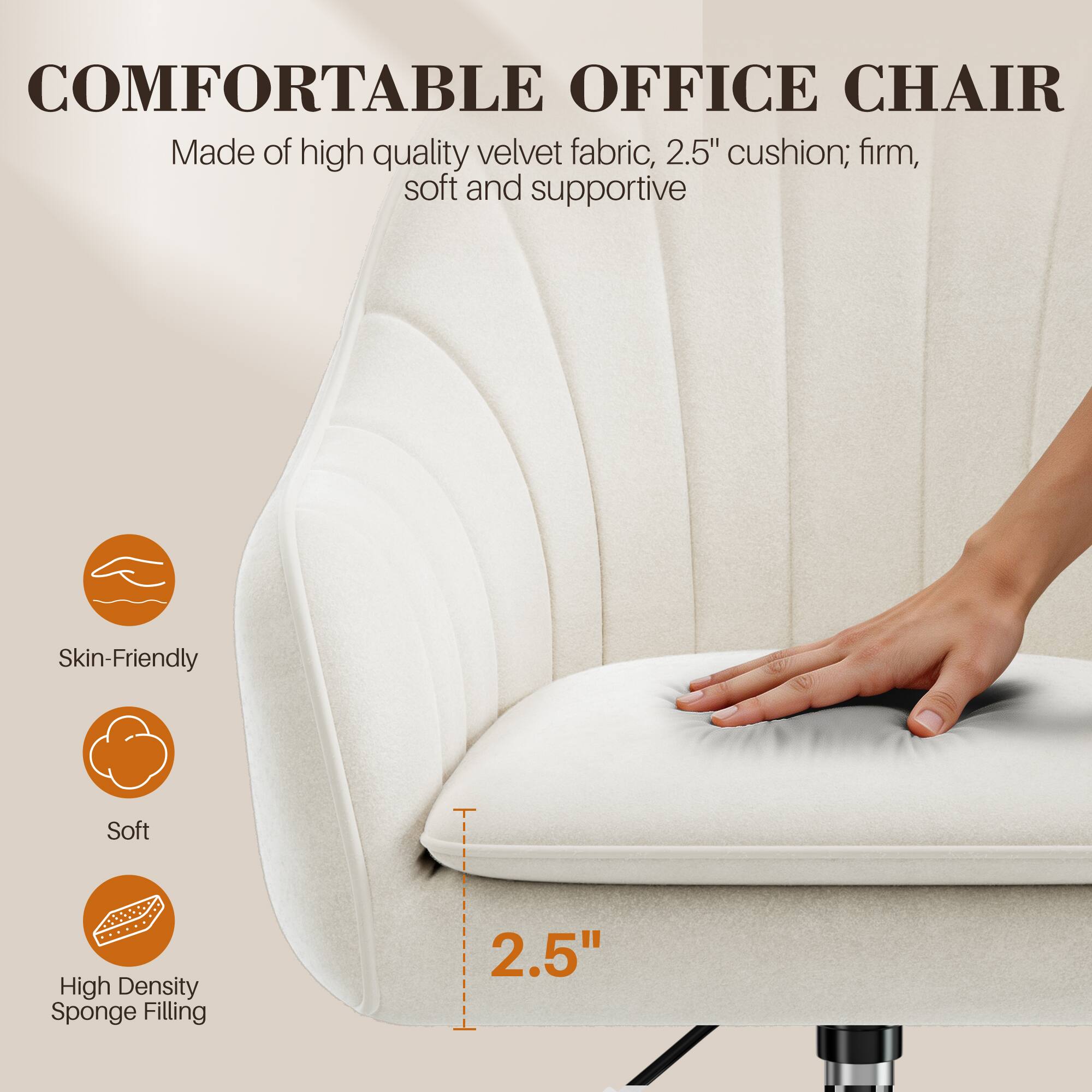 COMFORTABLE OFFICE CHAIR  
Made of high quality velvet fabric, 2.5" cushion; firm, soft and supportive  

Skin-Friendly  
Soft  
High Density Sponge Filling