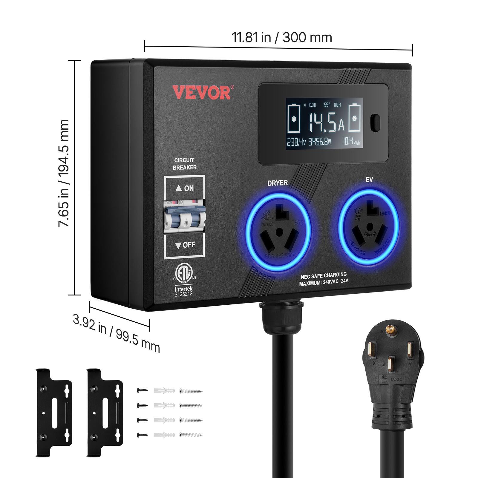 11.81 in / 300 mm  
7.65 in / 194.5 mm  
3.92 in / 99.5 mm  

VEVOR  
CIRCUIT BREAKER  
ON  
OFF  

DRYER  
EV  

NEC SAFE CHARGING  
MAXIMUM: 240VAC 24A  

14.5A  
238.4V  
3456.8W  
10.4 kWh  

ETL Intertek 312521  

312521