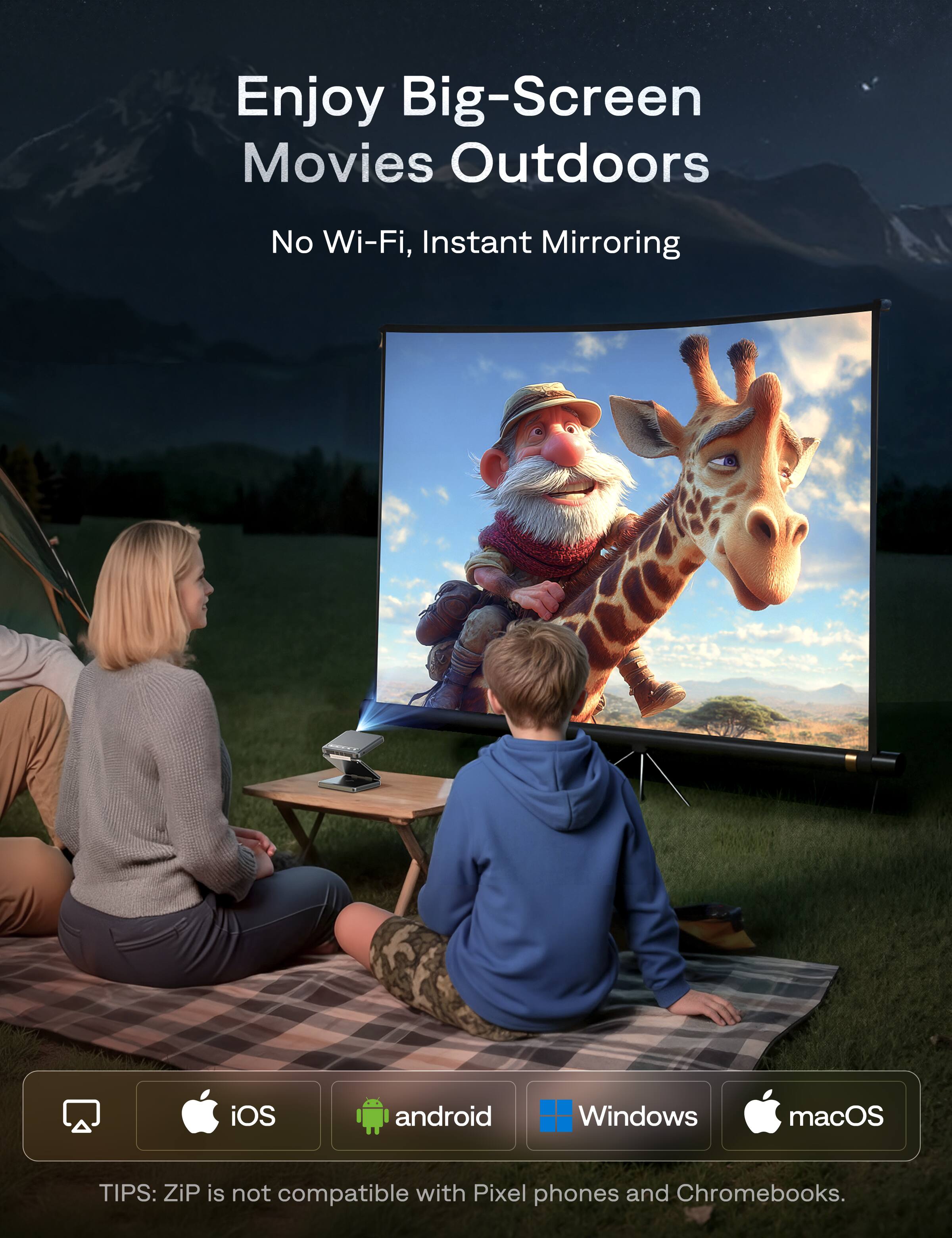 Enjoy Big-Screen Movies Outdoors  
No Wi-Fi, Instant Mirroring  

TIPS: ZiP is not compatible with Pixel phones and Chromebooks.  

iOS  
android  
Windows  
macOS