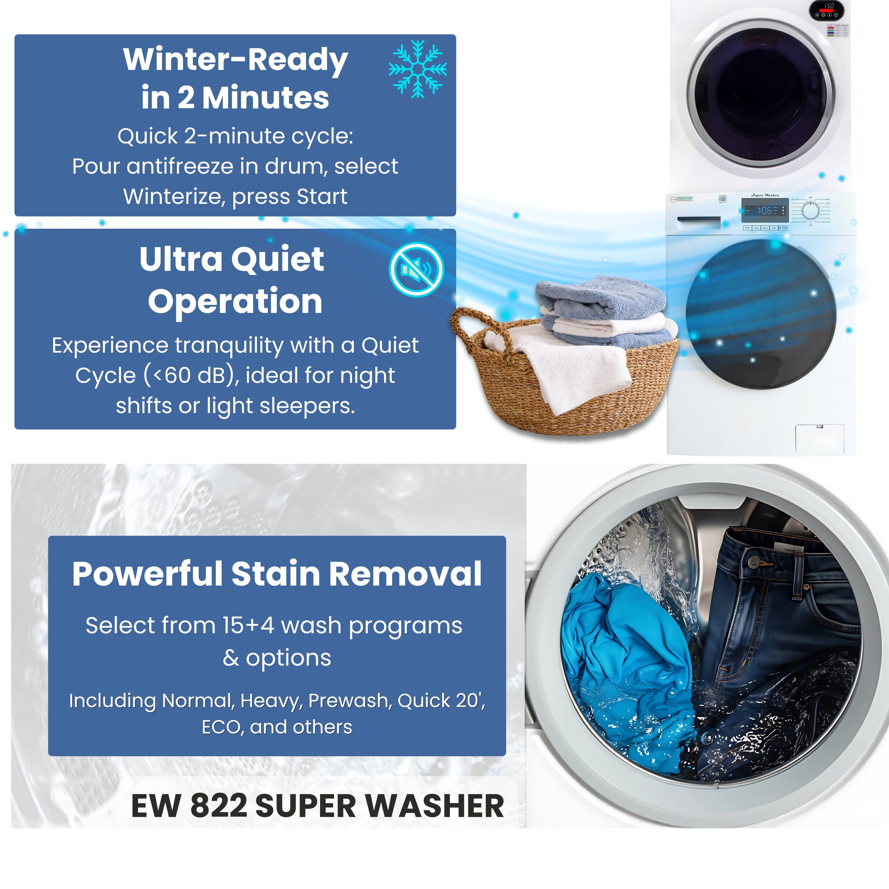 Winter-Ready in 2 Minutes  
Quick 2-minute cycle: Pour antifreeze in drum, select Winterize, press Start

Ultra Quiet Operation  
Experience tranquility with a Quiet Cycle (<60 dB), ideal for night shifts or light sleepers.

Powerful Stain Removal  
Select from 15+4 wash programs & options  
Including Normal, Heavy, Prewash, Quick 20', ECO, and others

EW 822 SUPER WASHER