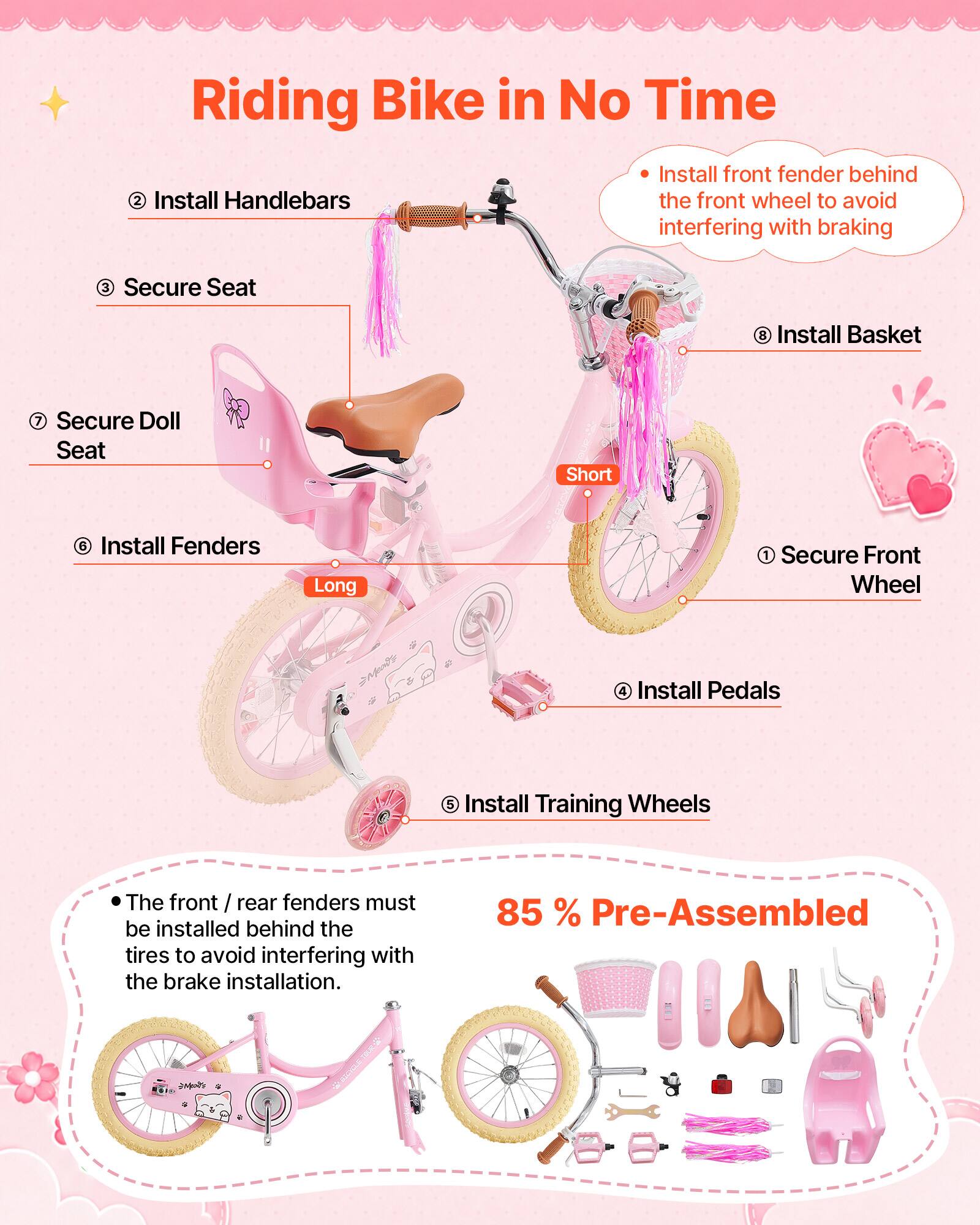 Riding Bike in No Time

1. Secure Front Wheel
2. Install Handlebars
3. Secure Seat
4. Install Pedals
5. Install Training Wheels
6. Install Fenders
7. Secure Doll Seat
8. Install Basket

Install front fender behind the front wheel to avoid interfering with braking

The front / rear fenders must be installed behind the tires to avoid interfering with the brake installation.

85% Pre-Assembled