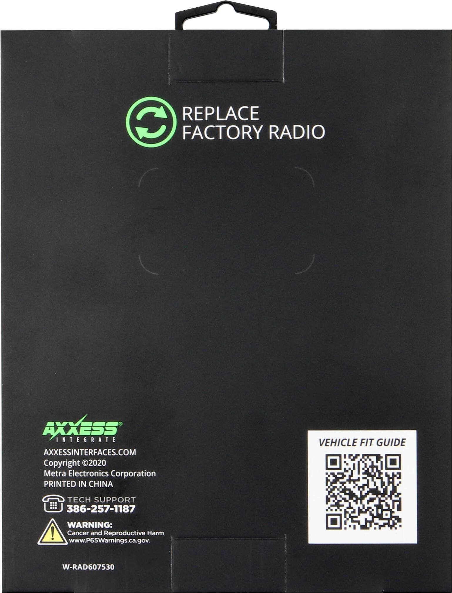 REPLACE FACTORY RADIO

AXXESS INTEGRATE  
AXXESSINTERFACES.COM  
Copyright © 2020 Metra Electronics Corporation  
PRINTED IN CHINA  

TECH SUPPORT  
386-257-1187  

WARNING:  
Cancer and Reproductive Harm  
www.P65Warnings.ca.gov  

W-RAD607530  

VEHICLE FIT GUIDE