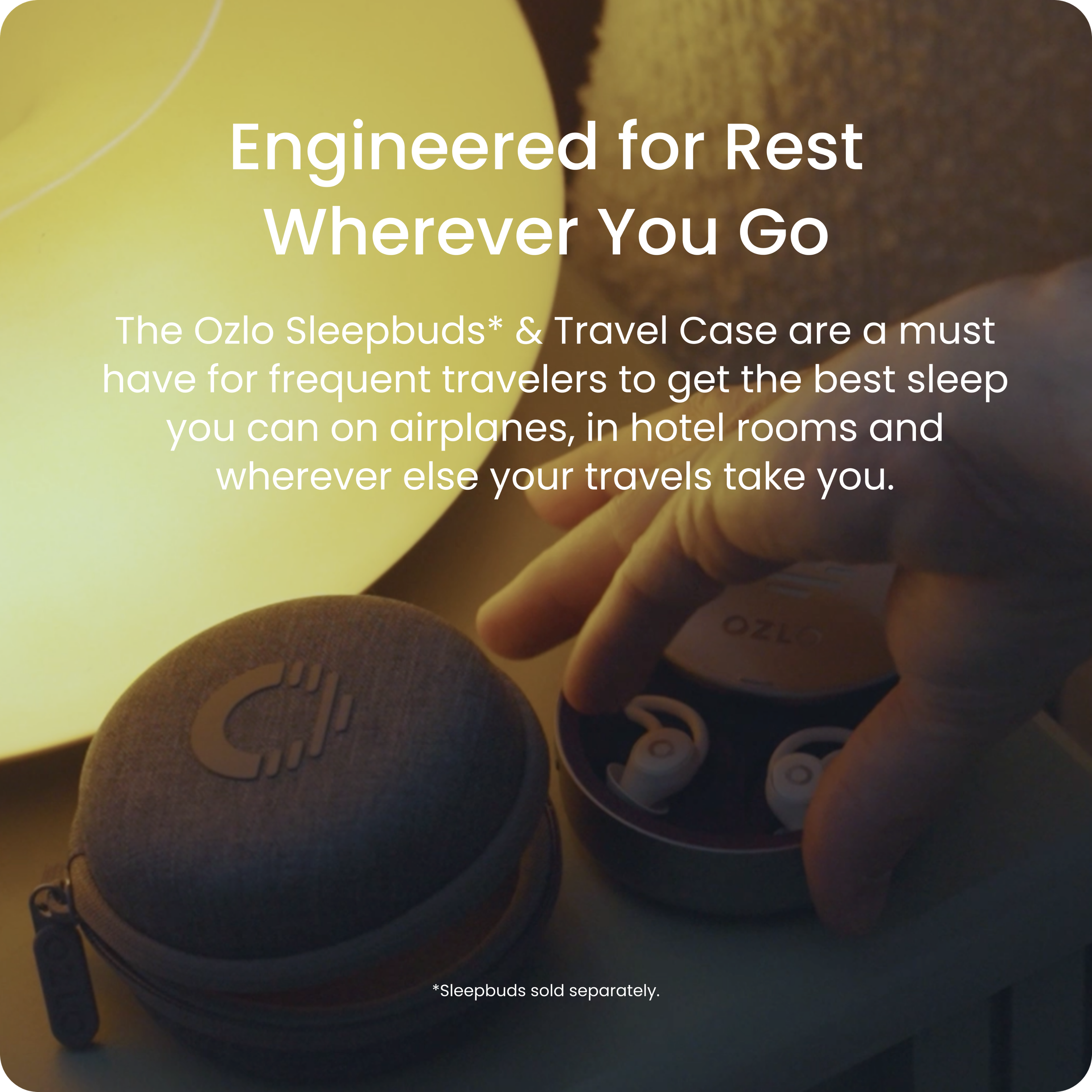 Engineered for Rest Wherever You Go

The Ozlo Sleepbuds* & Travel Case are a must have for frequent travelers to get the best sleep you can on airplanes, in hotel rooms and wherever else your travels take you.

*Sleepbuds sold separately.