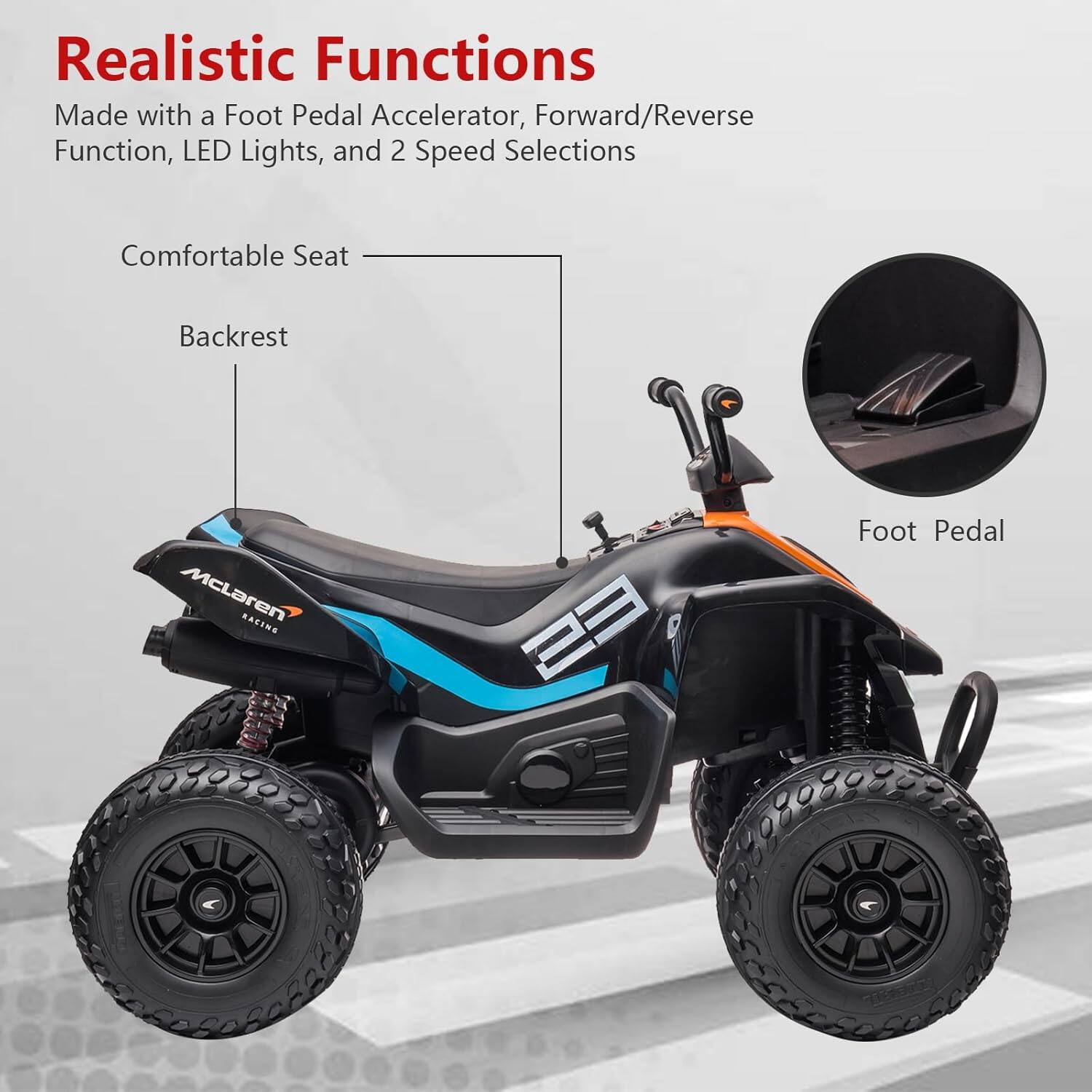 Realistic Functions  
Made with a Foot Pedal Accelerator, Forward/Reverse Function, LED Lights, and 2 Speed Selections  

Comfortable Seat  
Backrest  
Foot Pedal