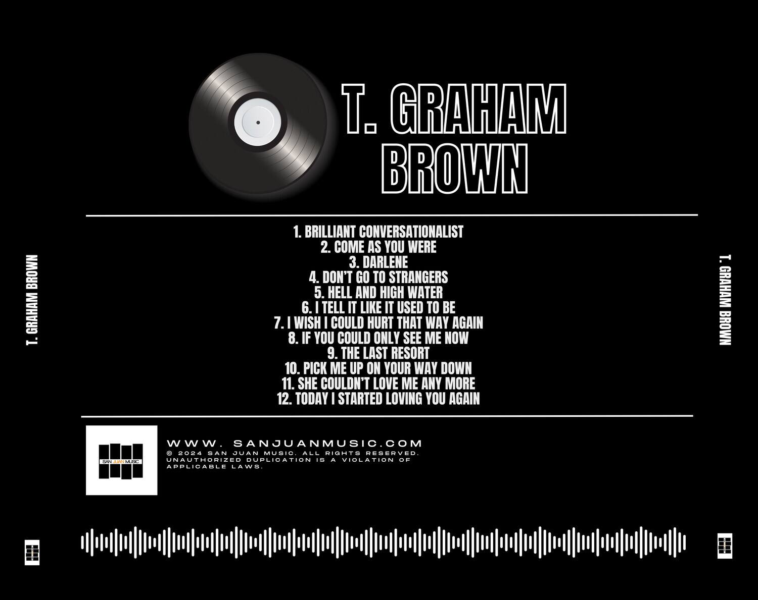 T. Graham Brown

1. Brilliant Conversationalist  
2. Come As You Were  
3. Darlene  
4. Don't Go to Strangers  
5. Hell and High Water  
6. I Tell It Like It Used to Be  
7. I Wish I Could Hurt That Way Again  
8. If You Could Only See Me Now  
9. The Last Resort  
10. Pick Me Up on Your Way Down  
11. She Couldn't Love Me Any More  
12. Today I Started Loving You Again  

www.sanjuanmusic.com  
© 2024 San Juan Music. All rights reserved. Unauthorized duplication is a violation of applicable laws.