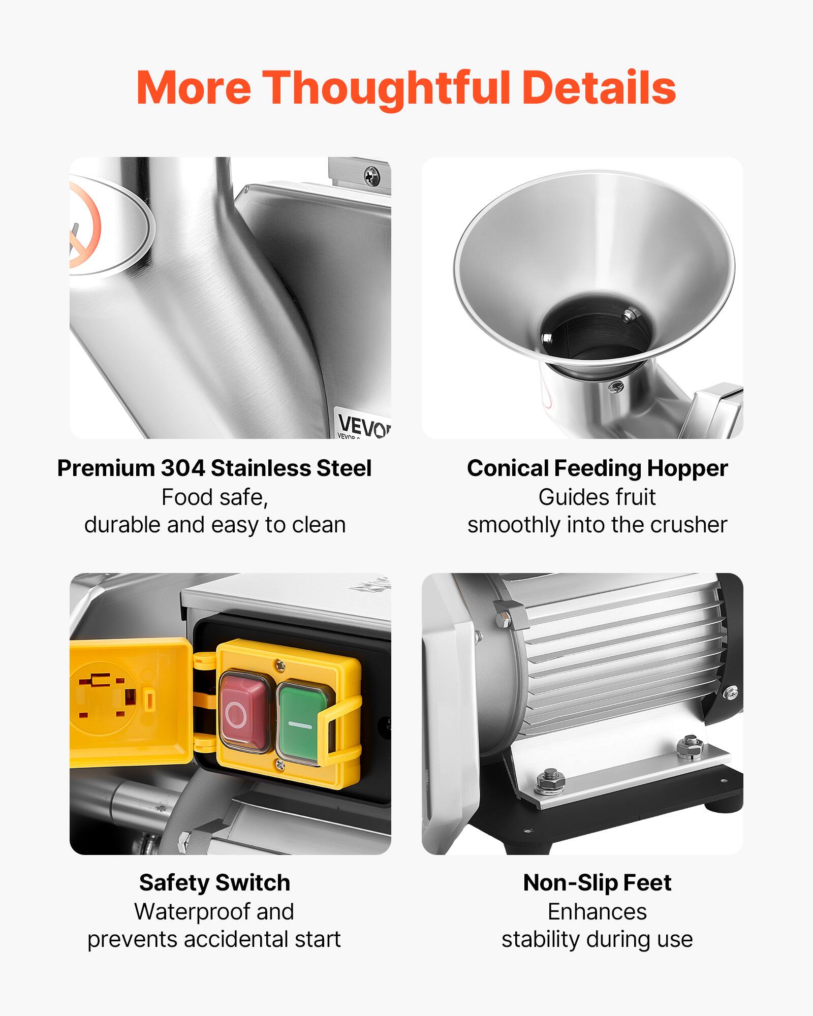 More Thoughtful Details

VEVO VERGIO Premium 304 Stainless Steel
Food safe, durable and easy to clean

Conical Feeding Hopper
Guides fruit smoothly into the crusher

Safety Switch
Waterproof and prevents accidental start

Non-Slip Feet
Enhances stability during use