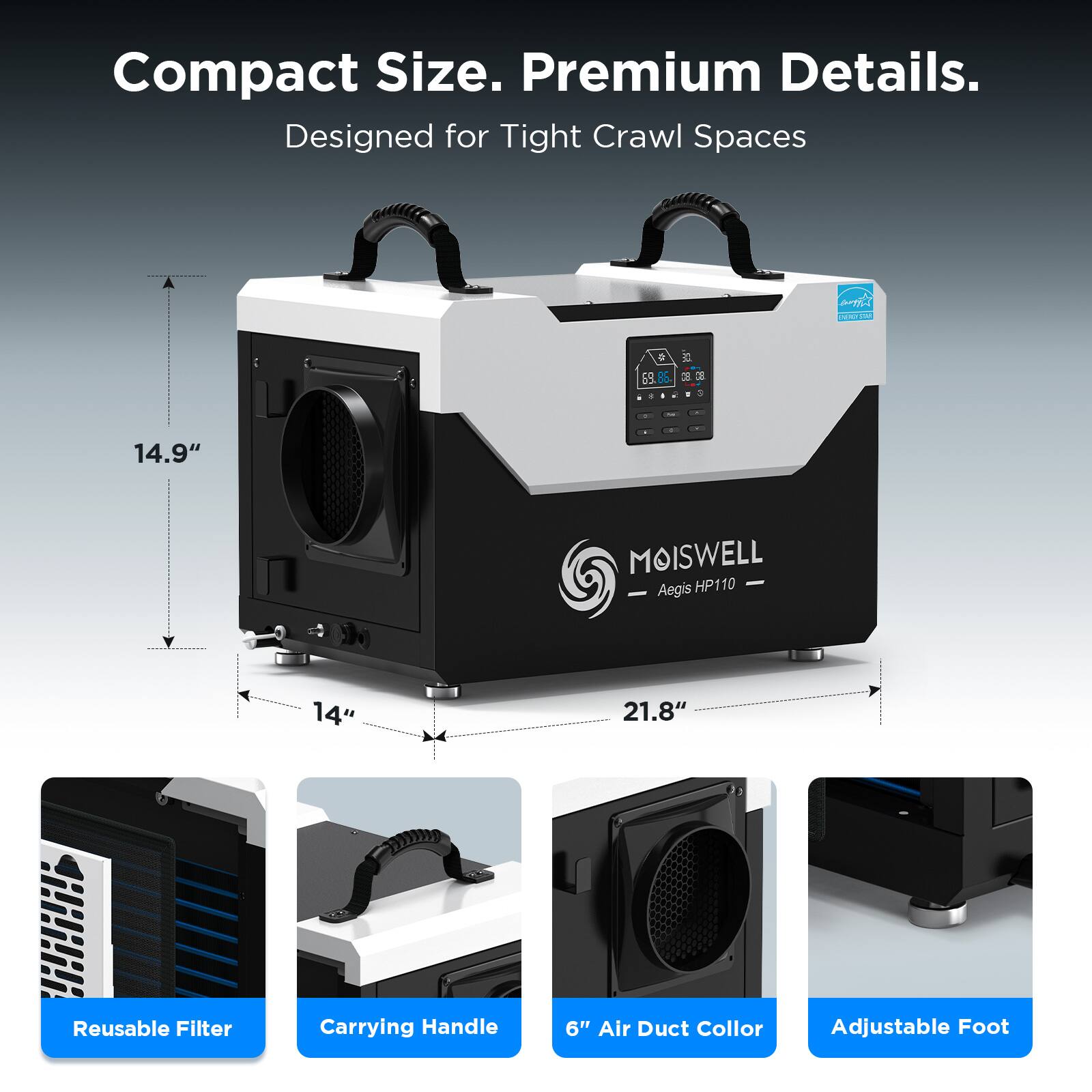 Compact Size. Premium Details.  
Designed for Tight Crawl Spaces  

MOISWELL  
Aegis HP110  

14.9"  
14"  
21.8"  

Reusable Filter  
Carrying Handle  
6" Air Duct Collar  
Adjustable Foot