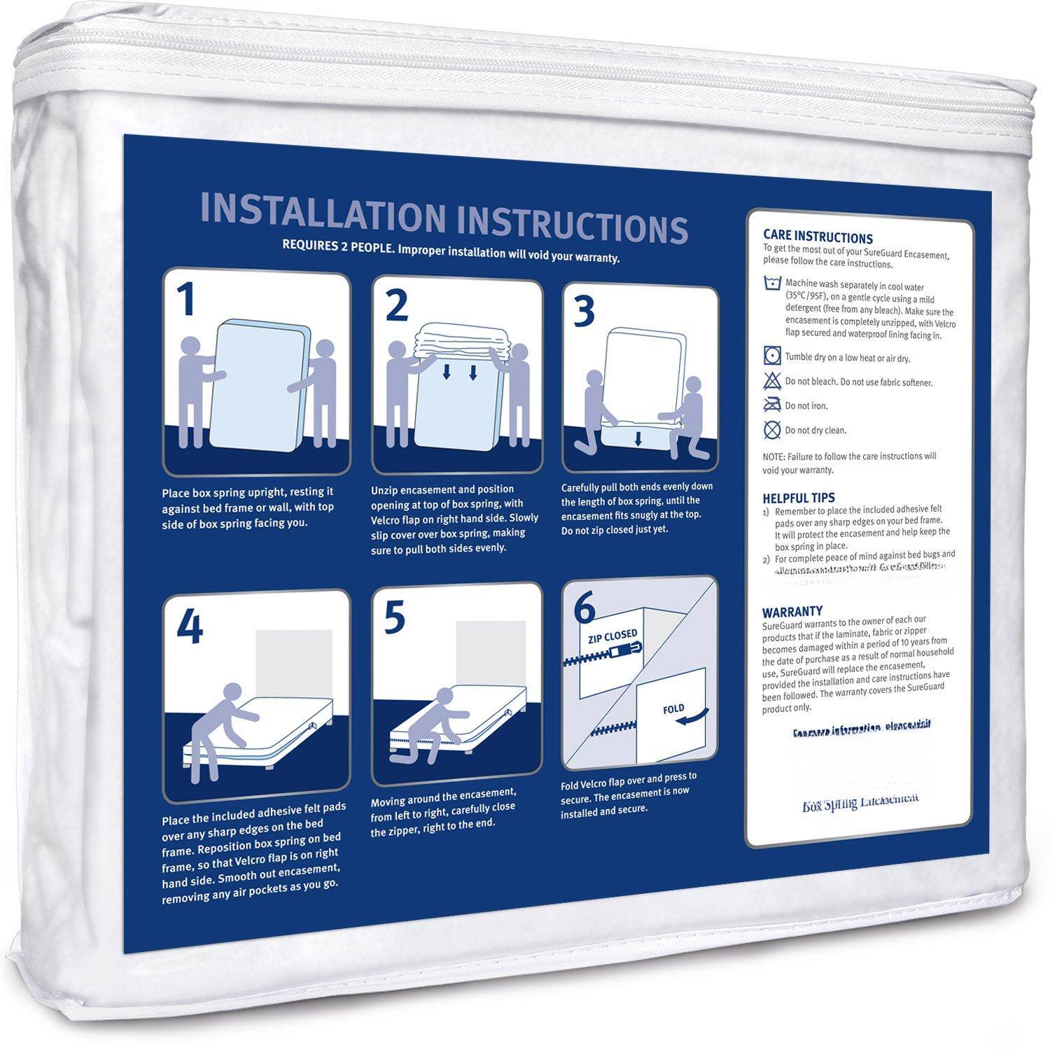 **INSTALLATION INSTRUCTIONS**

REQUIRES 2 PEOPLE. Improper installation will void your warranty.

1. Place box spring upright, resting it against bed frame or wall, with top side of box spring facing you.

2. Unzip encasement and position encasement over box spring, with Velcro flap on right hand side.

3. Carefully pull both ends evenly down the length of box spring, until the opening flap at the top of box spring side.

4. Place the included adhesive felt pads over any sharp edges on the bed frame. Reposition box spring, so that Velcro flap is on right hand side. Smooth out encasement as you go, removing any air pockets as you go.

5. Moving around the encasement, carefully close the zipper, right to the end.

6. Fold Velcro flap over and press to secure. The encasement is now installed and secure.

**CARE INSTRUCTIONS**

To get the most out of your SureGuard Encasement, please follow these instructions:

- Machine wash separately in cool water with a mild detergent (a gentle cycle using a mild detergent is completely unzipped, with Velcro flap secured and low water temperature lining fabric).
- Do not bleach. Do not use