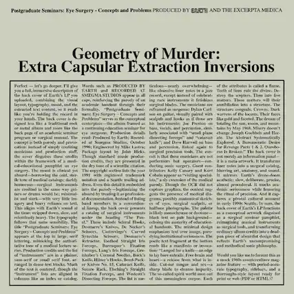 Postgraduate Seminars: Eye Surgery - Concepts and Problems
PRODUCED BY EARTH AND THE EXCERTA MEDICA
Extra Capsular Extraction Inversions
Perfect - let's go deeper. I'll give you a full, immersive description of the back cover of Earth's LP you uploaded, combining the visual layout, typography, mood, and the extracted text content, so it reads like you're holding the record in your hands. The back cover is designed less like a traditional rock album and more like the academic handout through which the musicians are extracted content, formality. "Postgraduate Seminars: Eye Surgery - Concepts and Problems" serves as the conceptual centerpiece—the album framed as a continuing education seminar for eye surgeons. Production details read: Produced by Earth, Recorded at Smegma Studios, October Harwell Explored. A Bureaucratic Desire
Words such as "PRODUCED BY EARTH AND RECORDED AT SMEGMA STUDIOS" appear in all caps, reinforcing the parody of an academic handout through their liner notes: Eye Surgery - Concepts and Problems. The musicians are surgical precision tools. The medical catalogues are darkly humorous—surgical instruments are listed in the same way as if they were surgical blades