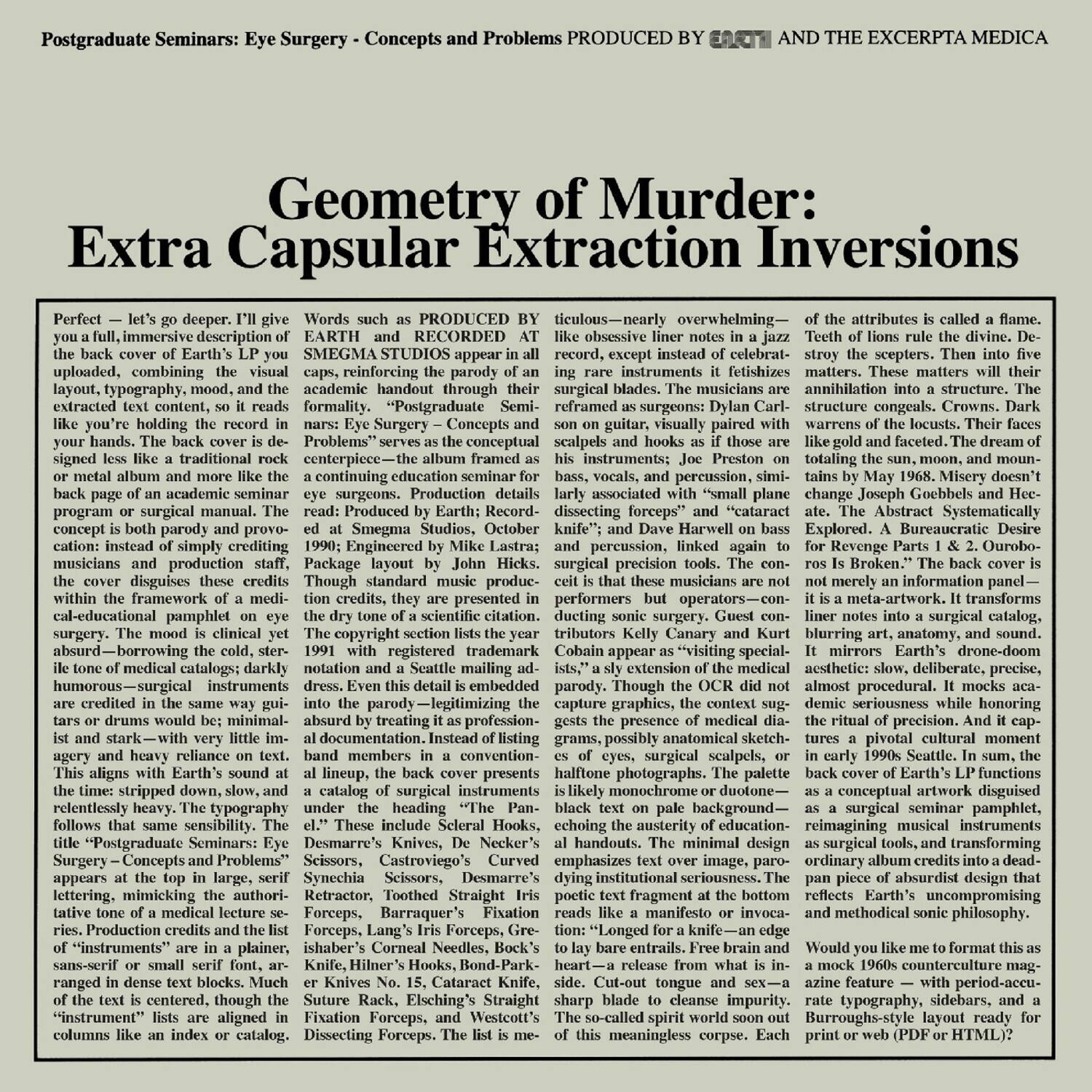 Postgraduate Seminars: Eye Surgery - Concepts and Problems

PRODUCED BY EARTH AND THE EXCERTA MEDICA

Extra Capsular Extraction Inversions

Perfect - let's go deeper. I'll give you a full, immersive description of the back cover of Earth's LP you uploaded, combining the visual layout, typography, mood, and the extracted text content, so it reads like you're holding the record in your hands. The back cover is designed less like a traditional rock album and more like the academic handout through which the musicians are extracted content, formality. "Postgraduate Seminars: Eye Surgery - Concepts and Problems" serves as the conceptual centerpiece—the album framed as a continuing education seminar for eye surgeons. Production details read: Produced by Earth, Recorded at Smegma Studios, October Harwell Explored. A Bureaucratic Desire

Words such as "PRODUCED BY EARTH AND RECORDED AT SMEGMA STUDIOS" appear in all caps, reinforcing the parody of an academic handout through their liner notes: Eye Surgery - Concepts and Problems. The musicians are surgical precision tools. The medical catalogues are darkly humorous—surgical instruments are listed in the same way as if they were surgical blades